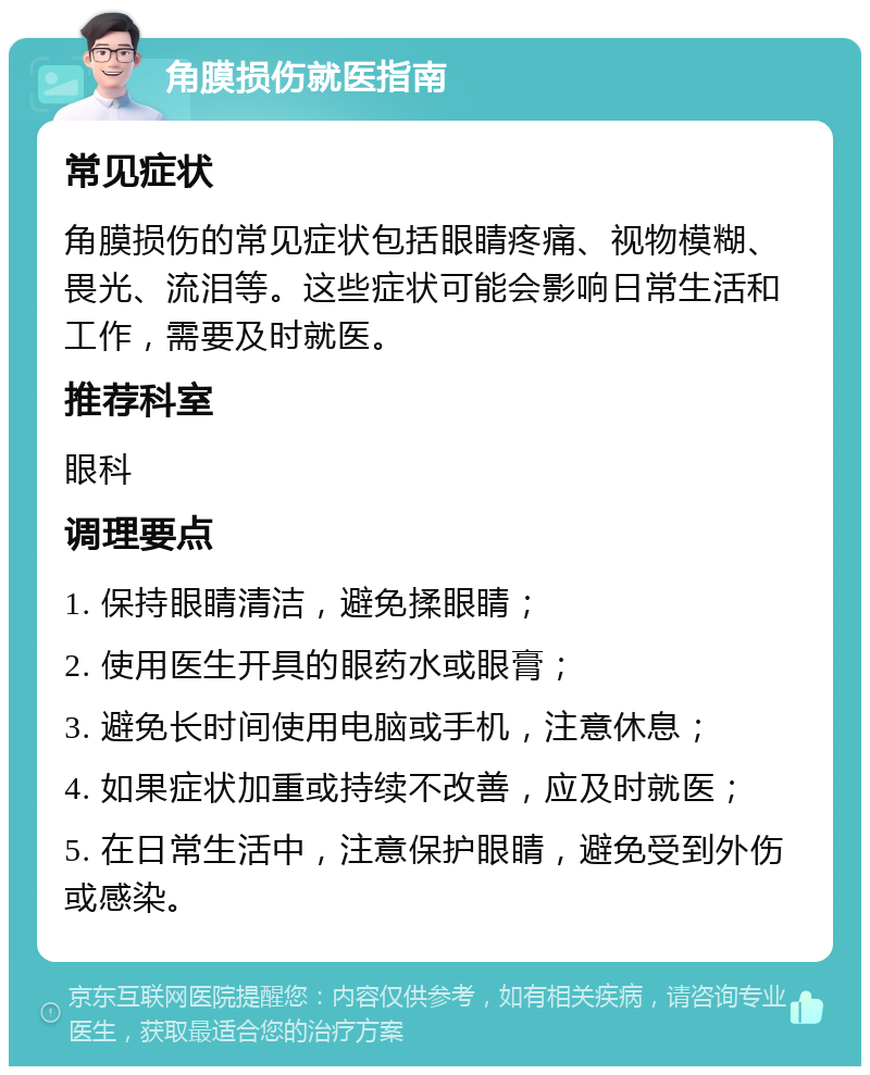 角膜损伤就医指南 常见症状 角膜损伤的常见症状包括眼睛疼痛、视物模糊、畏光、流泪等。这些症状可能会影响日常生活和工作，需要及时就医。 推荐科室 眼科 调理要点 1. 保持眼睛清洁，避免揉眼睛； 2. 使用医生开具的眼药水或眼膏； 3. 避免长时间使用电脑或手机，注意休息； 4. 如果症状加重或持续不改善，应及时就医； 5. 在日常生活中，注意保护眼睛，避免受到外伤或感染。