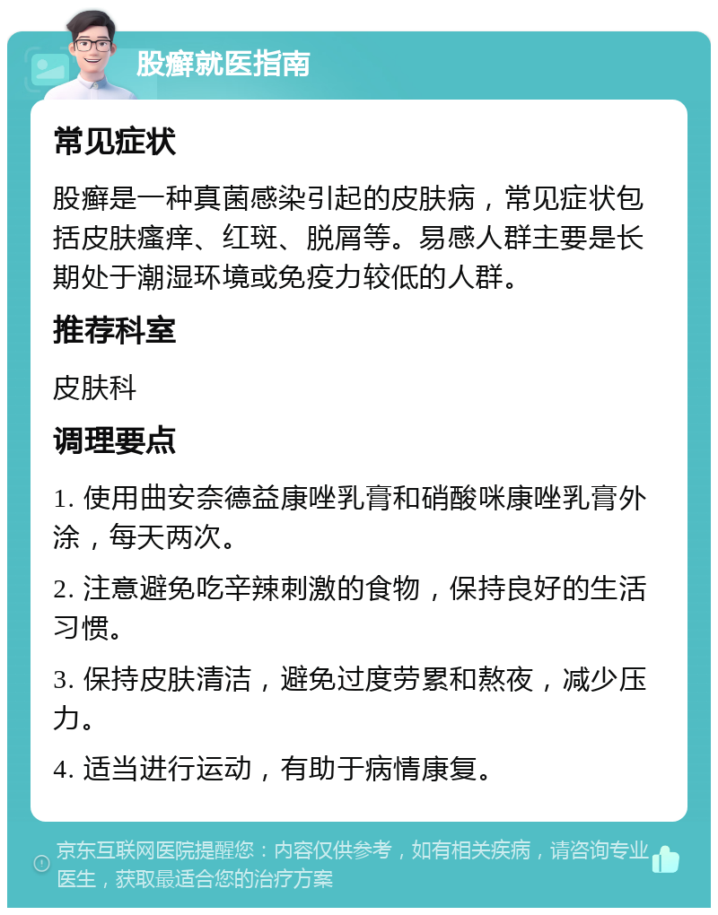 股癣就医指南 常见症状 股癣是一种真菌感染引起的皮肤病，常见症状包括皮肤瘙痒、红斑、脱屑等。易感人群主要是长期处于潮湿环境或免疫力较低的人群。 推荐科室 皮肤科 调理要点 1. 使用曲安奈德益康唑乳膏和硝酸咪康唑乳膏外涂，每天两次。 2. 注意避免吃辛辣刺激的食物，保持良好的生活习惯。 3. 保持皮肤清洁，避免过度劳累和熬夜，减少压力。 4. 适当进行运动，有助于病情康复。