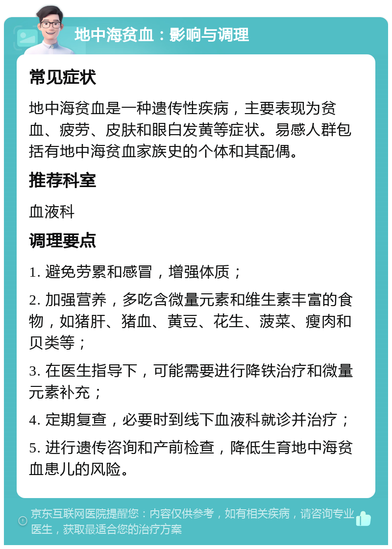 地中海贫血：影响与调理 常见症状 地中海贫血是一种遗传性疾病，主要表现为贫血、疲劳、皮肤和眼白发黄等症状。易感人群包括有地中海贫血家族史的个体和其配偶。 推荐科室 血液科 调理要点 1. 避免劳累和感冒，增强体质； 2. 加强营养，多吃含微量元素和维生素丰富的食物，如猪肝、猪血、黄豆、花生、菠菜、瘦肉和贝类等； 3. 在医生指导下，可能需要进行降铁治疗和微量元素补充； 4. 定期复查，必要时到线下血液科就诊并治疗； 5. 进行遗传咨询和产前检查，降低生育地中海贫血患儿的风险。