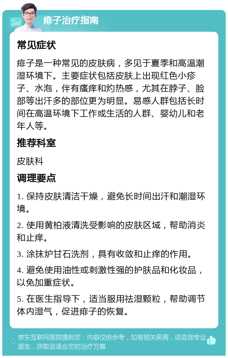 痱子治疗指南 常见症状 痱子是一种常见的皮肤病，多见于夏季和高温潮湿环境下。主要症状包括皮肤上出现红色小疹子、水泡，伴有瘙痒和灼热感，尤其在脖子、脸部等出汗多的部位更为明显。易感人群包括长时间在高温环境下工作或生活的人群、婴幼儿和老年人等。 推荐科室 皮肤科 调理要点 1. 保持皮肤清洁干燥，避免长时间出汗和潮湿环境。 2. 使用黄柏液清洗受影响的皮肤区域，帮助消炎和止痒。 3. 涂抹炉甘石洗剂，具有收敛和止痒的作用。 4. 避免使用油性或刺激性强的护肤品和化妆品，以免加重症状。 5. 在医生指导下，适当服用祛湿颗粒，帮助调节体内湿气，促进痱子的恢复。