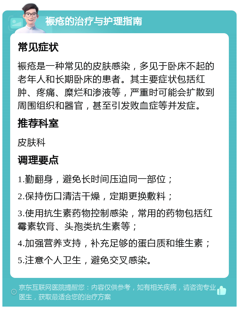 裖疮的治疗与护理指南 常见症状 裖疮是一种常见的皮肤感染，多见于卧床不起的老年人和长期卧床的患者。其主要症状包括红肿、疼痛、糜烂和渗液等，严重时可能会扩散到周围组织和器官，甚至引发败血症等并发症。 推荐科室 皮肤科 调理要点 1.勤翻身，避免长时间压迫同一部位； 2.保持伤口清洁干燥，定期更换敷料； 3.使用抗生素药物控制感染，常用的药物包括红霉素软膏、头孢类抗生素等； 4.加强营养支持，补充足够的蛋白质和维生素； 5.注意个人卫生，避免交叉感染。