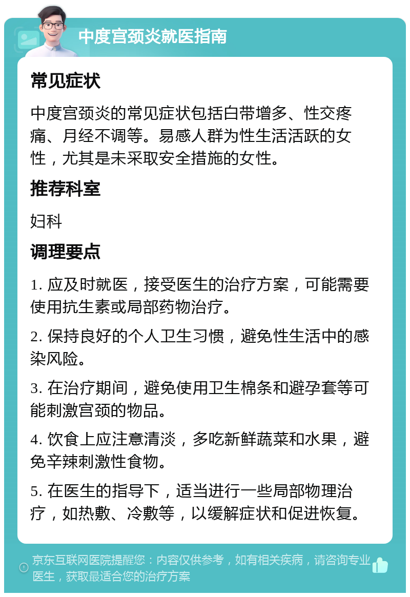 中度宫颈炎就医指南 常见症状 中度宫颈炎的常见症状包括白带增多、性交疼痛、月经不调等。易感人群为性生活活跃的女性，尤其是未采取安全措施的女性。 推荐科室 妇科 调理要点 1. 应及时就医，接受医生的治疗方案，可能需要使用抗生素或局部药物治疗。 2. 保持良好的个人卫生习惯，避免性生活中的感染风险。 3. 在治疗期间，避免使用卫生棉条和避孕套等可能刺激宫颈的物品。 4. 饮食上应注意清淡，多吃新鲜蔬菜和水果，避免辛辣刺激性食物。 5. 在医生的指导下，适当进行一些局部物理治疗，如热敷、冷敷等，以缓解症状和促进恢复。