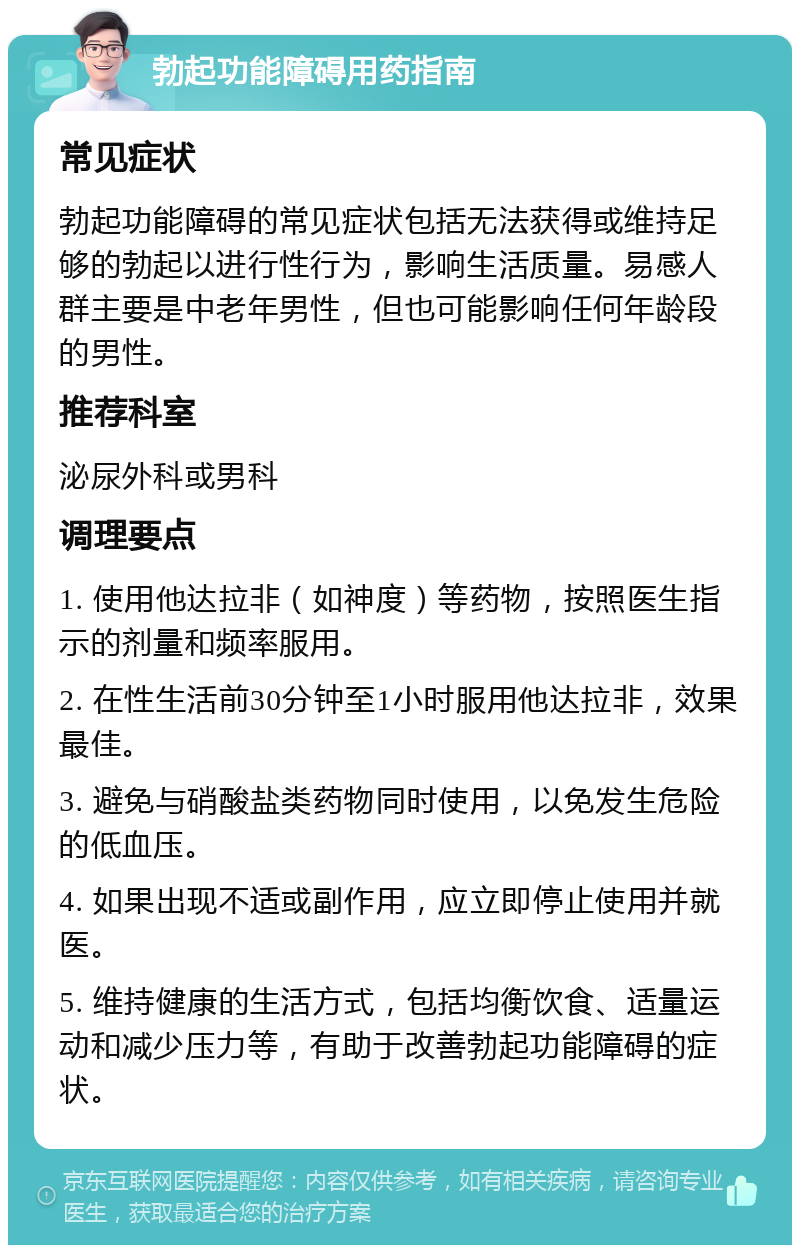 勃起功能障碍用药指南 常见症状 勃起功能障碍的常见症状包括无法获得或维持足够的勃起以进行性行为，影响生活质量。易感人群主要是中老年男性，但也可能影响任何年龄段的男性。 推荐科室 泌尿外科或男科 调理要点 1. 使用他达拉非（如神度）等药物，按照医生指示的剂量和频率服用。 2. 在性生活前30分钟至1小时服用他达拉非，效果最佳。 3. 避免与硝酸盐类药物同时使用，以免发生危险的低血压。 4. 如果出现不适或副作用，应立即停止使用并就医。 5. 维持健康的生活方式，包括均衡饮食、适量运动和减少压力等，有助于改善勃起功能障碍的症状。