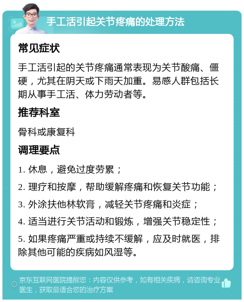 手工活引起关节疼痛的处理方法 常见症状 手工活引起的关节疼痛通常表现为关节酸痛、僵硬，尤其在阴天或下雨天加重。易感人群包括长期从事手工活、体力劳动者等。 推荐科室 骨科或康复科 调理要点 1. 休息，避免过度劳累； 2. 理疗和按摩，帮助缓解疼痛和恢复关节功能； 3. 外涂扶他林软膏，减轻关节疼痛和炎症； 4. 适当进行关节活动和锻炼，增强关节稳定性； 5. 如果疼痛严重或持续不缓解，应及时就医，排除其他可能的疾病如风湿等。