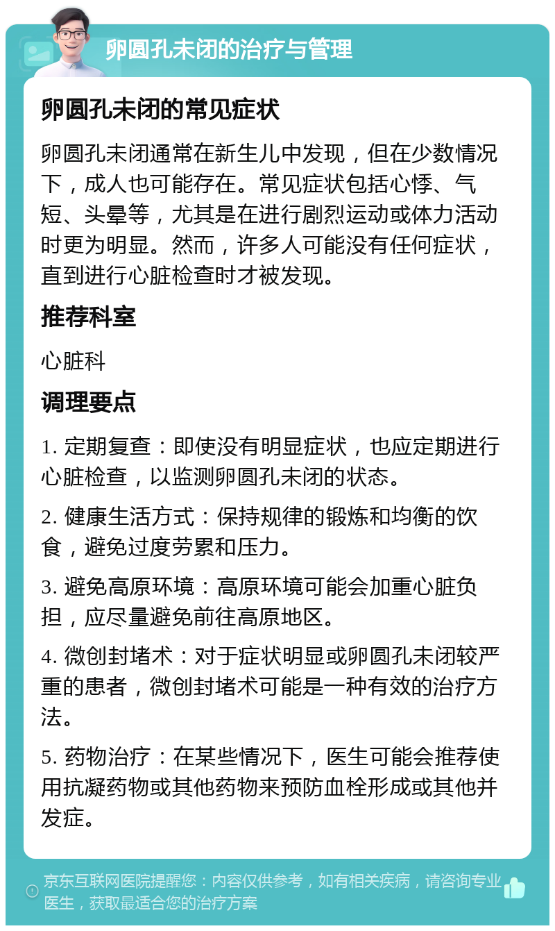 卵圆孔未闭的治疗与管理 卵圆孔未闭的常见症状 卵圆孔未闭通常在新生儿中发现，但在少数情况下，成人也可能存在。常见症状包括心悸、气短、头晕等，尤其是在进行剧烈运动或体力活动时更为明显。然而，许多人可能没有任何症状，直到进行心脏检查时才被发现。 推荐科室 心脏科 调理要点 1. 定期复查：即使没有明显症状，也应定期进行心脏检查，以监测卵圆孔未闭的状态。 2. 健康生活方式：保持规律的锻炼和均衡的饮食，避免过度劳累和压力。 3. 避免高原环境：高原环境可能会加重心脏负担，应尽量避免前往高原地区。 4. 微创封堵术：对于症状明显或卵圆孔未闭较严重的患者，微创封堵术可能是一种有效的治疗方法。 5. 药物治疗：在某些情况下，医生可能会推荐使用抗凝药物或其他药物来预防血栓形成或其他并发症。