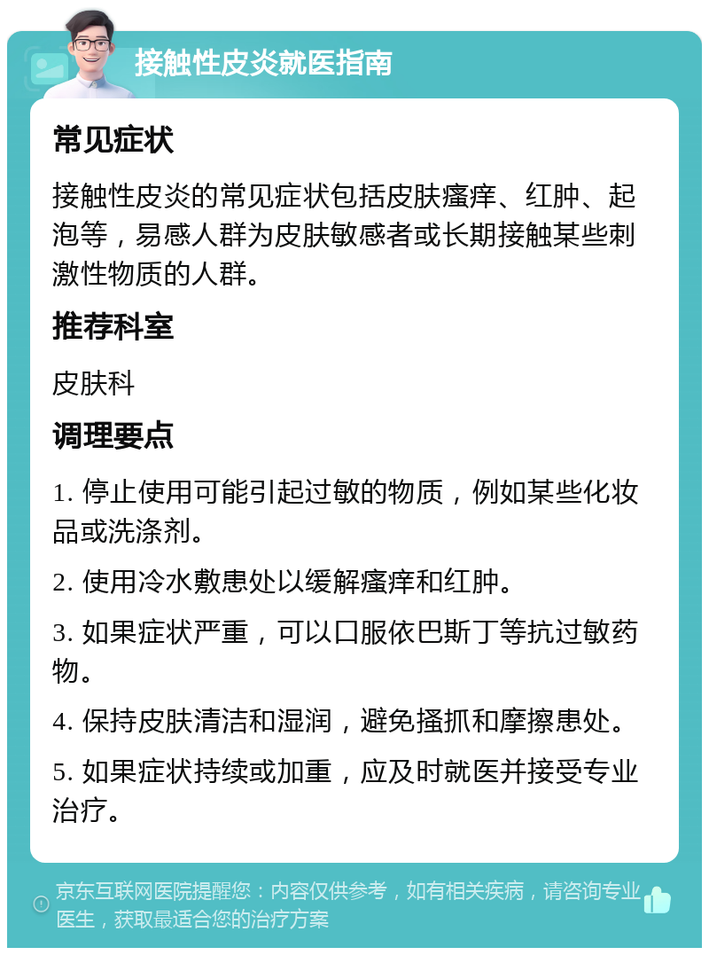 接触性皮炎就医指南 常见症状 接触性皮炎的常见症状包括皮肤瘙痒、红肿、起泡等，易感人群为皮肤敏感者或长期接触某些刺激性物质的人群。 推荐科室 皮肤科 调理要点 1. 停止使用可能引起过敏的物质，例如某些化妆品或洗涤剂。 2. 使用冷水敷患处以缓解瘙痒和红肿。 3. 如果症状严重，可以口服依巴斯丁等抗过敏药物。 4. 保持皮肤清洁和湿润，避免搔抓和摩擦患处。 5. 如果症状持续或加重，应及时就医并接受专业治疗。