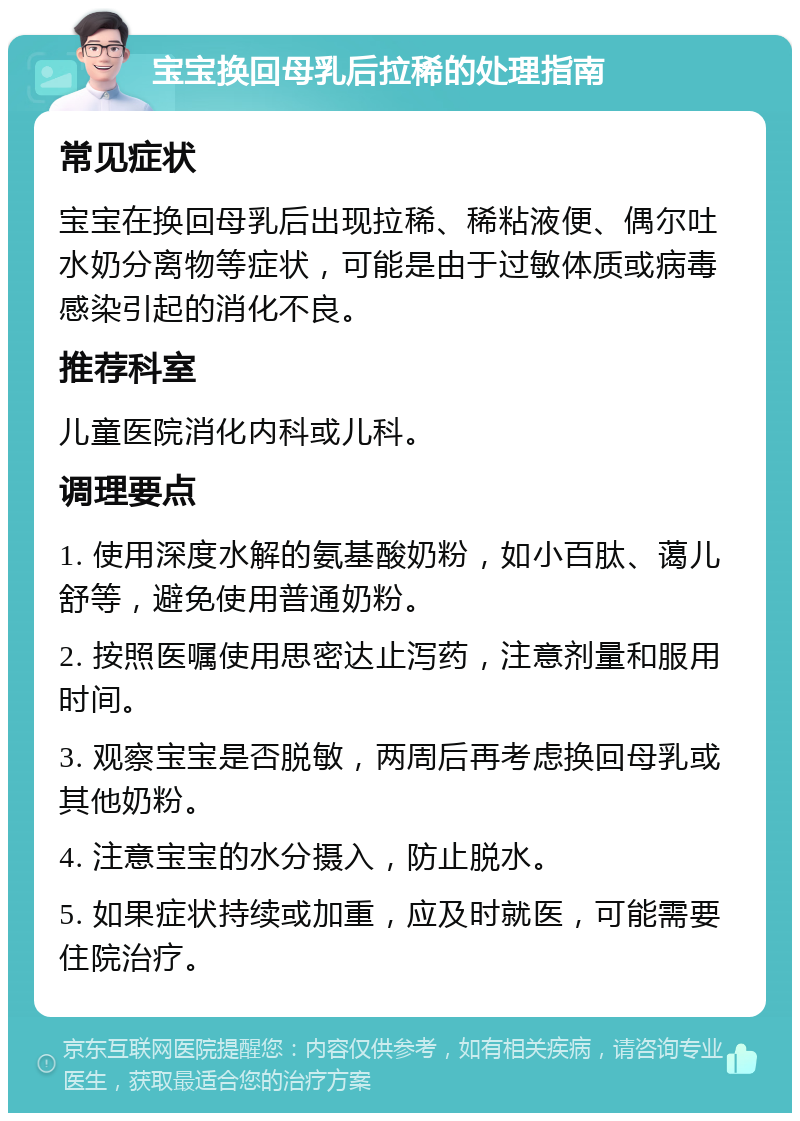 宝宝换回母乳后拉稀的处理指南 常见症状 宝宝在换回母乳后出现拉稀、稀粘液便、偶尔吐水奶分离物等症状，可能是由于过敏体质或病毒感染引起的消化不良。 推荐科室 儿童医院消化内科或儿科。 调理要点 1. 使用深度水解的氨基酸奶粉，如小百肽、蔼儿舒等，避免使用普通奶粉。 2. 按照医嘱使用思密达止泻药，注意剂量和服用时间。 3. 观察宝宝是否脱敏，两周后再考虑换回母乳或其他奶粉。 4. 注意宝宝的水分摄入，防止脱水。 5. 如果症状持续或加重，应及时就医，可能需要住院治疗。