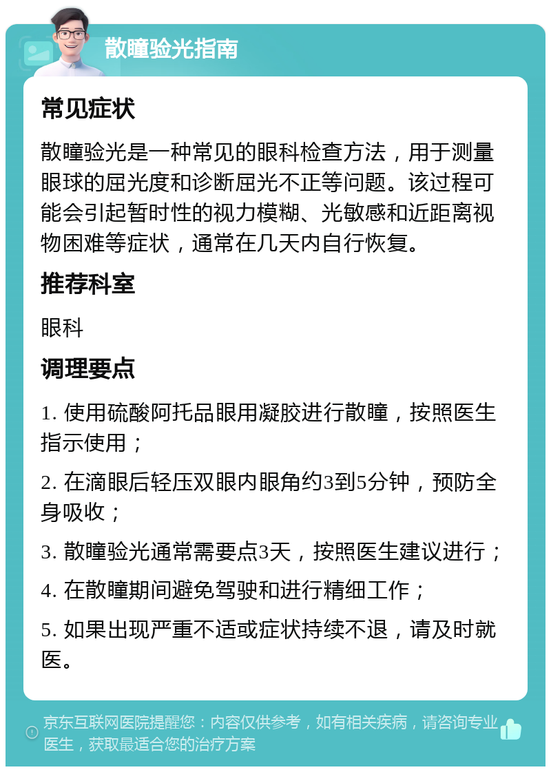 散瞳验光指南 常见症状 散瞳验光是一种常见的眼科检查方法，用于测量眼球的屈光度和诊断屈光不正等问题。该过程可能会引起暂时性的视力模糊、光敏感和近距离视物困难等症状，通常在几天内自行恢复。 推荐科室 眼科 调理要点 1. 使用硫酸阿托品眼用凝胶进行散瞳，按照医生指示使用； 2. 在滴眼后轻压双眼内眼角约3到5分钟，预防全身吸收； 3. 散瞳验光通常需要点3天，按照医生建议进行； 4. 在散瞳期间避免驾驶和进行精细工作； 5. 如果出现严重不适或症状持续不退，请及时就医。