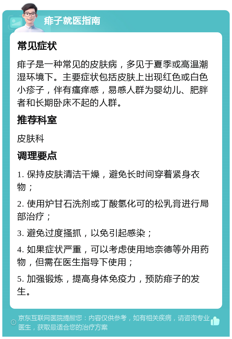 痱子就医指南 常见症状 痱子是一种常见的皮肤病，多见于夏季或高温潮湿环境下。主要症状包括皮肤上出现红色或白色小疹子，伴有瘙痒感，易感人群为婴幼儿、肥胖者和长期卧床不起的人群。 推荐科室 皮肤科 调理要点 1. 保持皮肤清洁干燥，避免长时间穿着紧身衣物； 2. 使用炉甘石洗剂或丁酸氢化可的松乳膏进行局部治疗； 3. 避免过度搔抓，以免引起感染； 4. 如果症状严重，可以考虑使用地奈德等外用药物，但需在医生指导下使用； 5. 加强锻炼，提高身体免疫力，预防痱子的发生。