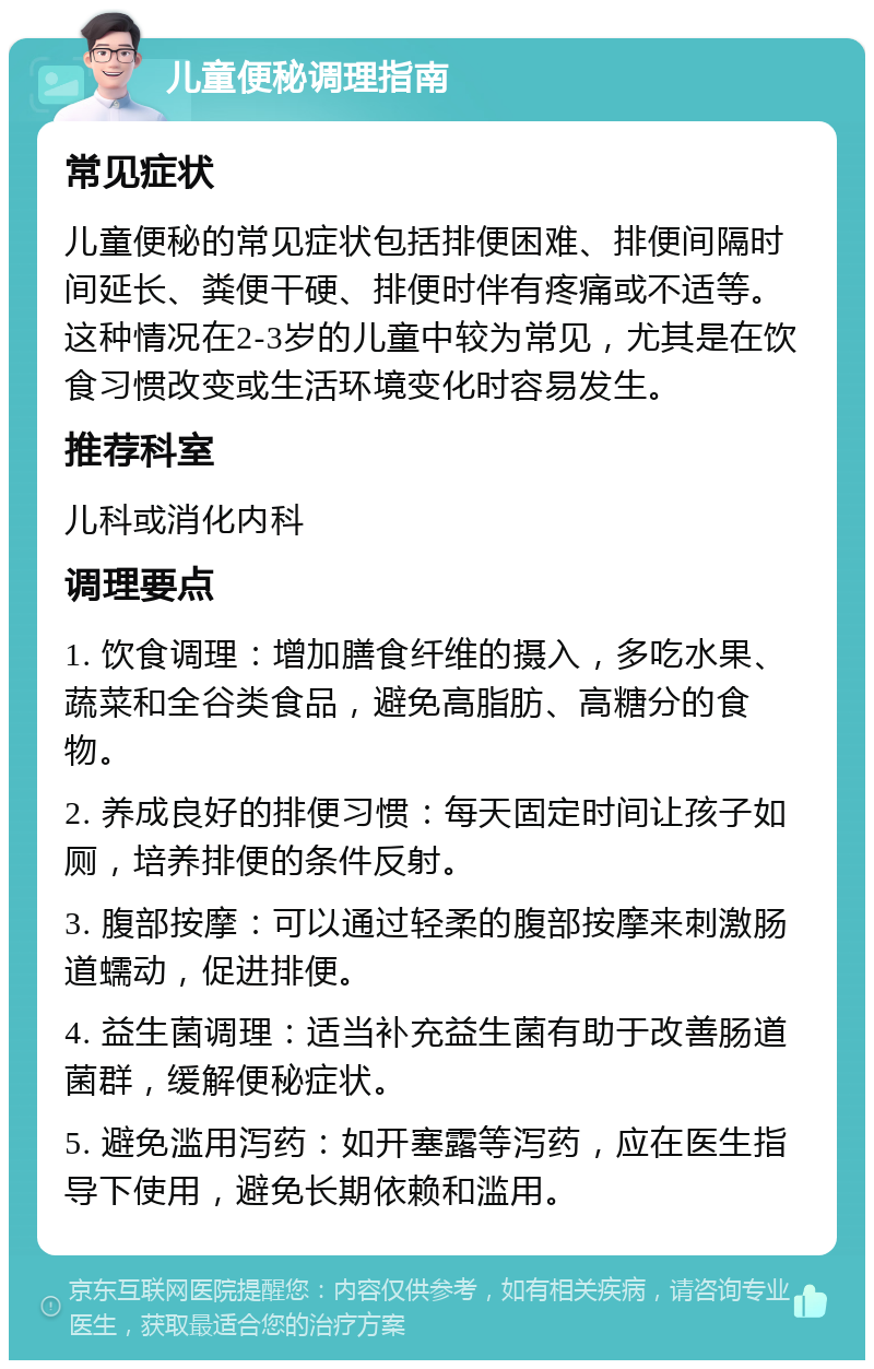 儿童便秘调理指南 常见症状 儿童便秘的常见症状包括排便困难、排便间隔时间延长、粪便干硬、排便时伴有疼痛或不适等。这种情况在2-3岁的儿童中较为常见，尤其是在饮食习惯改变或生活环境变化时容易发生。 推荐科室 儿科或消化内科 调理要点 1. 饮食调理：增加膳食纤维的摄入，多吃水果、蔬菜和全谷类食品，避免高脂肪、高糖分的食物。 2. 养成良好的排便习惯：每天固定时间让孩子如厕，培养排便的条件反射。 3. 腹部按摩：可以通过轻柔的腹部按摩来刺激肠道蠕动，促进排便。 4. 益生菌调理：适当补充益生菌有助于改善肠道菌群，缓解便秘症状。 5. 避免滥用泻药：如开塞露等泻药，应在医生指导下使用，避免长期依赖和滥用。