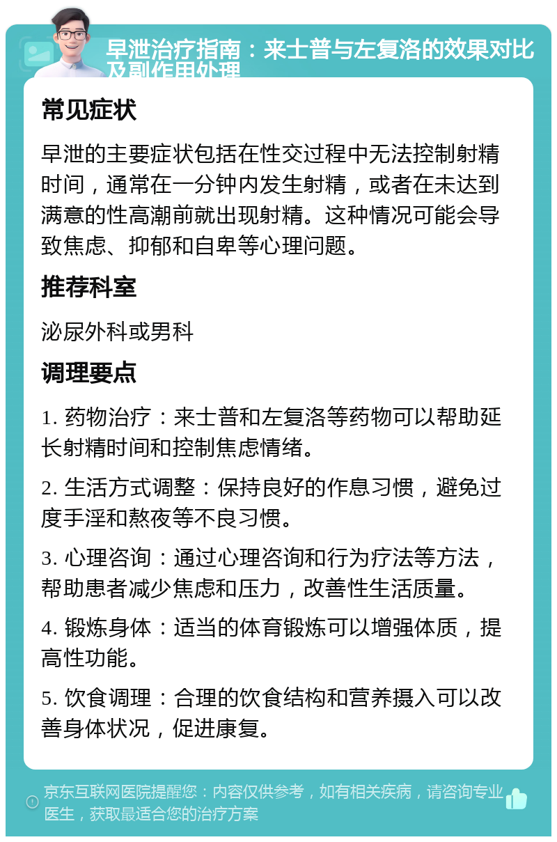 早泄治疗指南：来士普与左复洛的效果对比及副作用处理 常见症状 早泄的主要症状包括在性交过程中无法控制射精时间，通常在一分钟内发生射精，或者在未达到满意的性高潮前就出现射精。这种情况可能会导致焦虑、抑郁和自卑等心理问题。 推荐科室 泌尿外科或男科 调理要点 1. 药物治疗：来士普和左复洛等药物可以帮助延长射精时间和控制焦虑情绪。 2. 生活方式调整：保持良好的作息习惯，避免过度手淫和熬夜等不良习惯。 3. 心理咨询：通过心理咨询和行为疗法等方法，帮助患者减少焦虑和压力，改善性生活质量。 4. 锻炼身体：适当的体育锻炼可以增强体质，提高性功能。 5. 饮食调理：合理的饮食结构和营养摄入可以改善身体状况，促进康复。