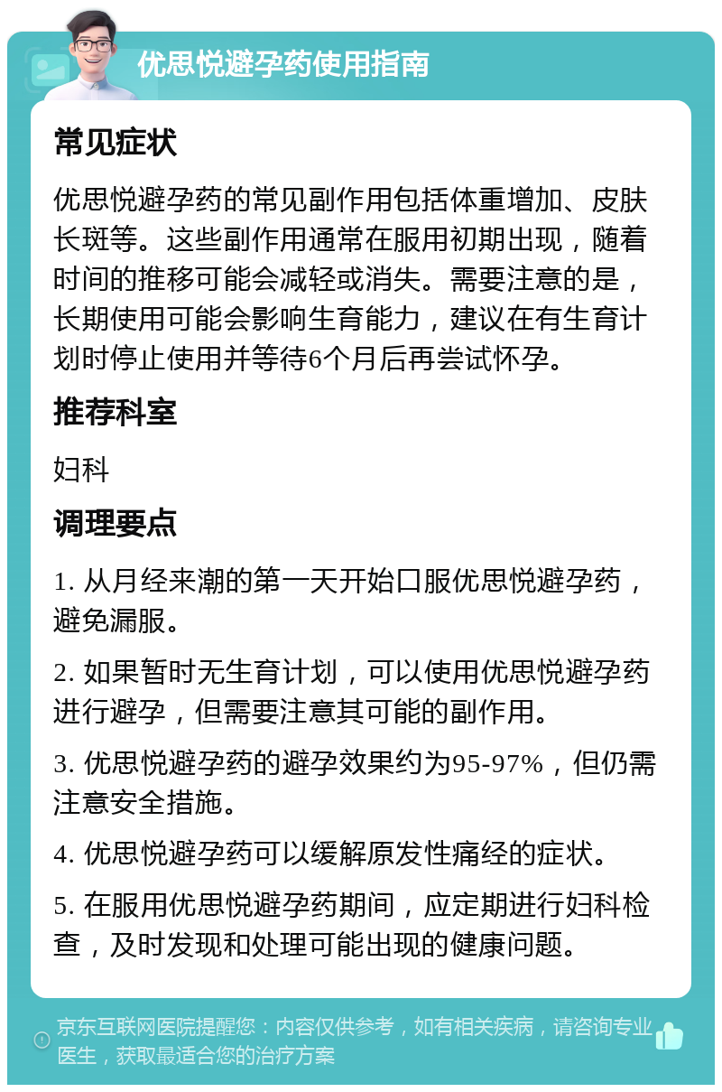 优思悦避孕药使用指南 常见症状 优思悦避孕药的常见副作用包括体重增加、皮肤长斑等。这些副作用通常在服用初期出现，随着时间的推移可能会减轻或消失。需要注意的是，长期使用可能会影响生育能力，建议在有生育计划时停止使用并等待6个月后再尝试怀孕。 推荐科室 妇科 调理要点 1. 从月经来潮的第一天开始口服优思悦避孕药，避免漏服。 2. 如果暂时无生育计划，可以使用优思悦避孕药进行避孕，但需要注意其可能的副作用。 3. 优思悦避孕药的避孕效果约为95-97%，但仍需注意安全措施。 4. 优思悦避孕药可以缓解原发性痛经的症状。 5. 在服用优思悦避孕药期间，应定期进行妇科检查，及时发现和处理可能出现的健康问题。