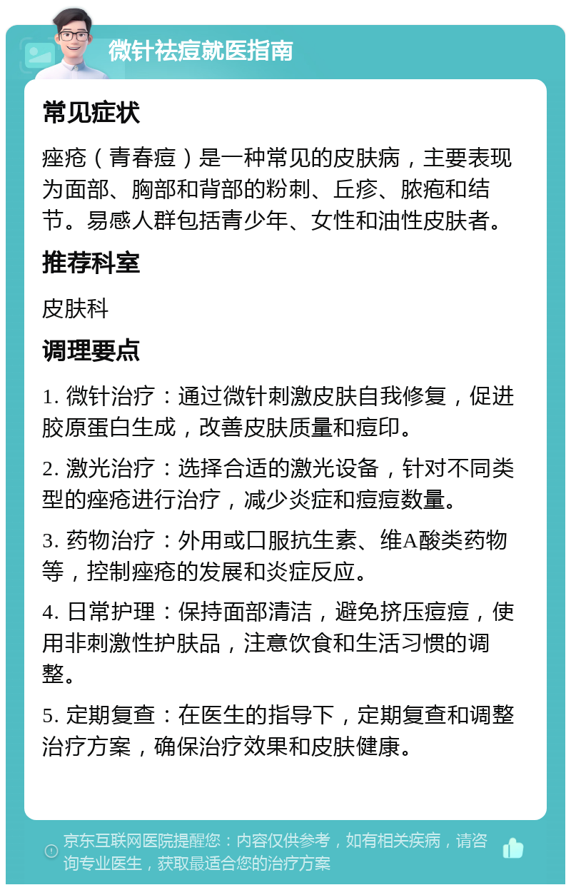 微针祛痘就医指南 常见症状 痤疮（青春痘）是一种常见的皮肤病，主要表现为面部、胸部和背部的粉刺、丘疹、脓疱和结节。易感人群包括青少年、女性和油性皮肤者。 推荐科室 皮肤科 调理要点 1. 微针治疗：通过微针刺激皮肤自我修复，促进胶原蛋白生成，改善皮肤质量和痘印。 2. 激光治疗：选择合适的激光设备，针对不同类型的痤疮进行治疗，减少炎症和痘痘数量。 3. 药物治疗：外用或口服抗生素、维A酸类药物等，控制痤疮的发展和炎症反应。 4. 日常护理：保持面部清洁，避免挤压痘痘，使用非刺激性护肤品，注意饮食和生活习惯的调整。 5. 定期复查：在医生的指导下，定期复查和调整治疗方案，确保治疗效果和皮肤健康。