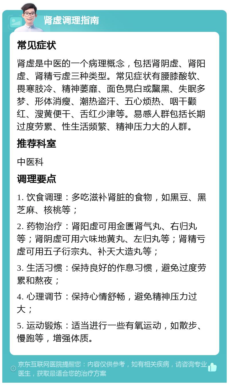 肾虚调理指南 常见症状 肾虚是中医的一个病理概念，包括肾阴虚、肾阳虚、肾精亏虚三种类型。常见症状有腰膝酸软、畏寒肢冷、精神萎靡、面色晃白或黧黑、失眠多梦、形体消瘦、潮热盗汗、五心烦热、咽干颧红、溲黄便干、舌红少津等。易感人群包括长期过度劳累、性生活频繁、精神压力大的人群。 推荐科室 中医科 调理要点 1. 饮食调理：多吃滋补肾脏的食物，如黑豆、黑芝麻、核桃等； 2. 药物治疗：肾阳虚可用金匮肾气丸、右归丸等；肾阴虚可用六味地黄丸、左归丸等；肾精亏虚可用五子衍宗丸、补天大造丸等； 3. 生活习惯：保持良好的作息习惯，避免过度劳累和熬夜； 4. 心理调节：保持心情舒畅，避免精神压力过大； 5. 运动锻炼：适当进行一些有氧运动，如散步、慢跑等，增强体质。