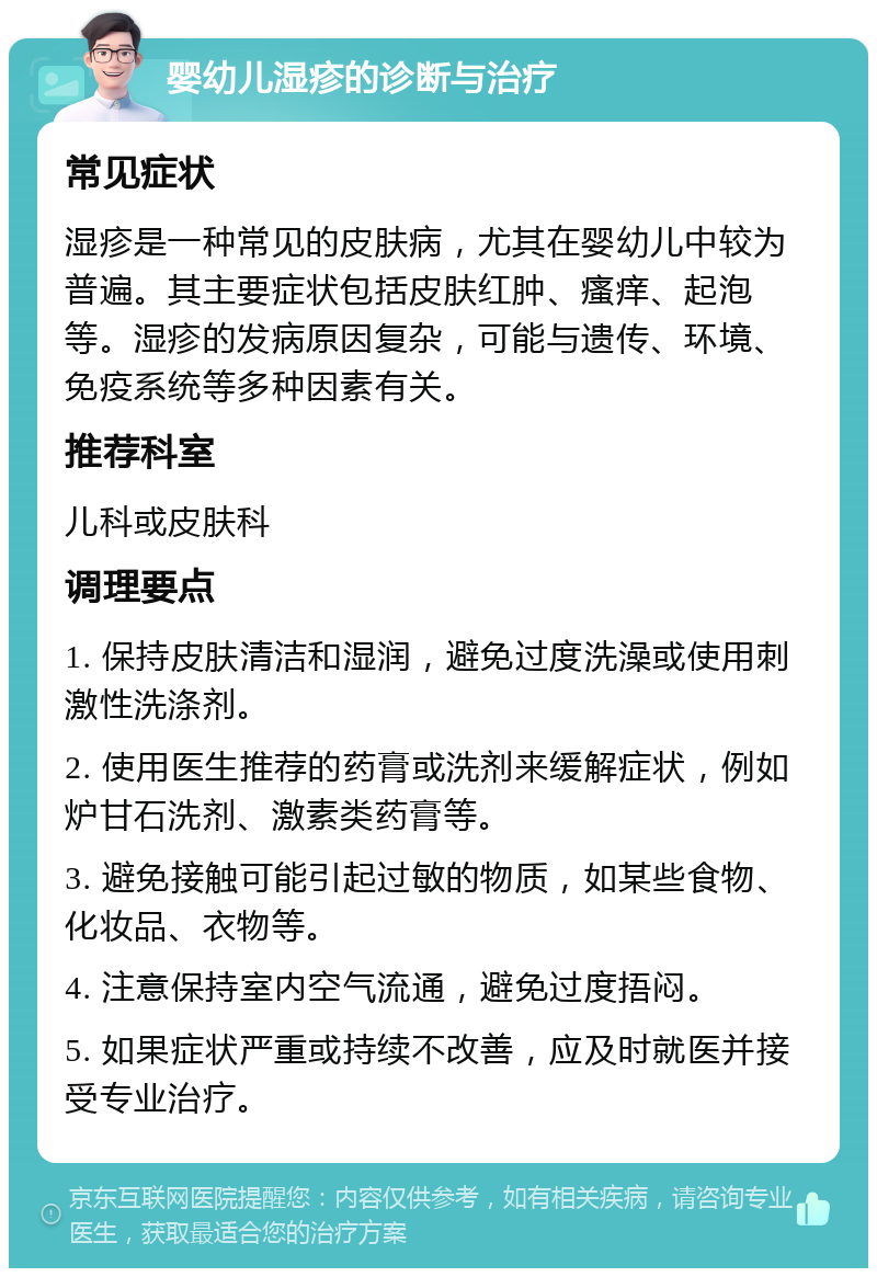 婴幼儿湿疹的诊断与治疗 常见症状 湿疹是一种常见的皮肤病，尤其在婴幼儿中较为普遍。其主要症状包括皮肤红肿、瘙痒、起泡等。湿疹的发病原因复杂，可能与遗传、环境、免疫系统等多种因素有关。 推荐科室 儿科或皮肤科 调理要点 1. 保持皮肤清洁和湿润，避免过度洗澡或使用刺激性洗涤剂。 2. 使用医生推荐的药膏或洗剂来缓解症状，例如炉甘石洗剂、激素类药膏等。 3. 避免接触可能引起过敏的物质，如某些食物、化妆品、衣物等。 4. 注意保持室内空气流通，避免过度捂闷。 5. 如果症状严重或持续不改善，应及时就医并接受专业治疗。