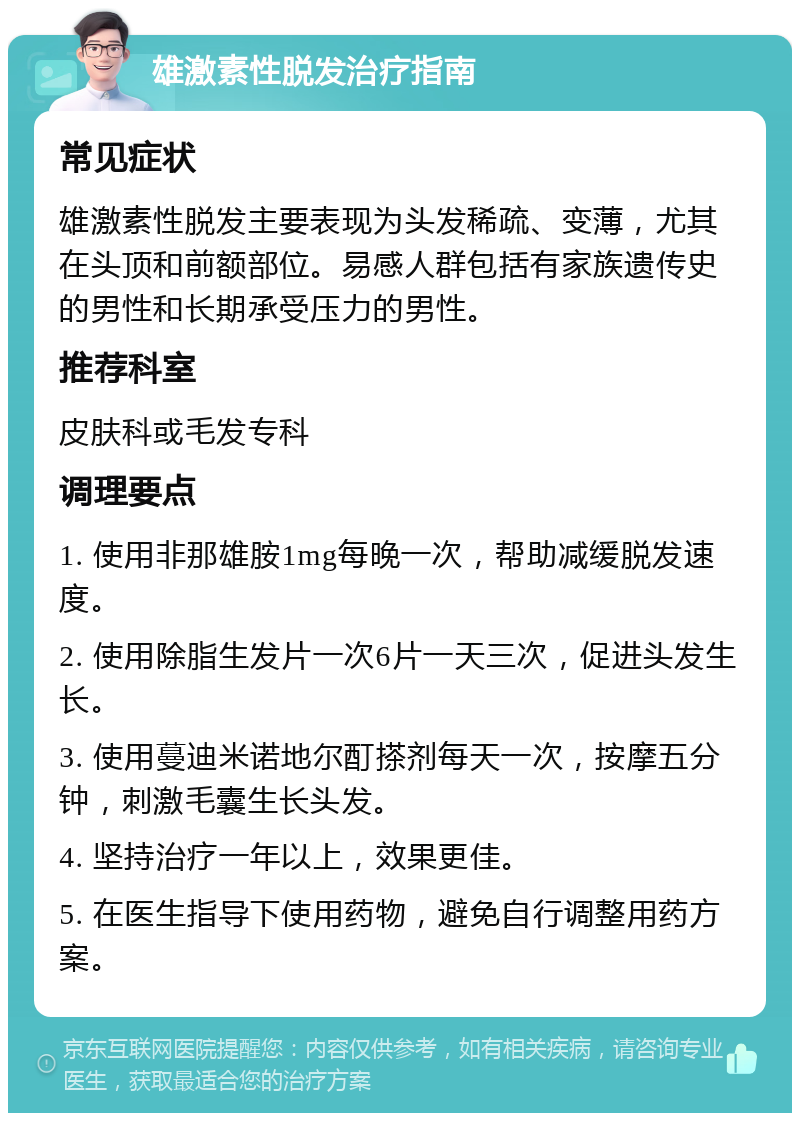 雄激素性脱发治疗指南 常见症状 雄激素性脱发主要表现为头发稀疏、变薄，尤其在头顶和前额部位。易感人群包括有家族遗传史的男性和长期承受压力的男性。 推荐科室 皮肤科或毛发专科 调理要点 1. 使用非那雄胺1mg每晚一次，帮助减缓脱发速度。 2. 使用除脂生发片一次6片一天三次，促进头发生长。 3. 使用蔓迪米诺地尔酊搽剂每天一次，按摩五分钟，刺激毛囊生长头发。 4. 坚持治疗一年以上，效果更佳。 5. 在医生指导下使用药物，避免自行调整用药方案。