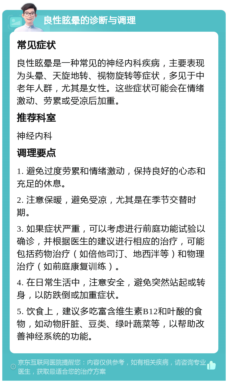 良性眩晕的诊断与调理 常见症状 良性眩晕是一种常见的神经内科疾病，主要表现为头晕、天旋地转、视物旋转等症状，多见于中老年人群，尤其是女性。这些症状可能会在情绪激动、劳累或受凉后加重。 推荐科室 神经内科 调理要点 1. 避免过度劳累和情绪激动，保持良好的心态和充足的休息。 2. 注意保暖，避免受凉，尤其是在季节交替时期。 3. 如果症状严重，可以考虑进行前庭功能试验以确诊，并根据医生的建议进行相应的治疗，可能包括药物治疗（如倍他司汀、地西泮等）和物理治疗（如前庭康复训练）。 4. 在日常生活中，注意安全，避免突然站起或转身，以防跌倒或加重症状。 5. 饮食上，建议多吃富含维生素B12和叶酸的食物，如动物肝脏、豆类、绿叶蔬菜等，以帮助改善神经系统的功能。