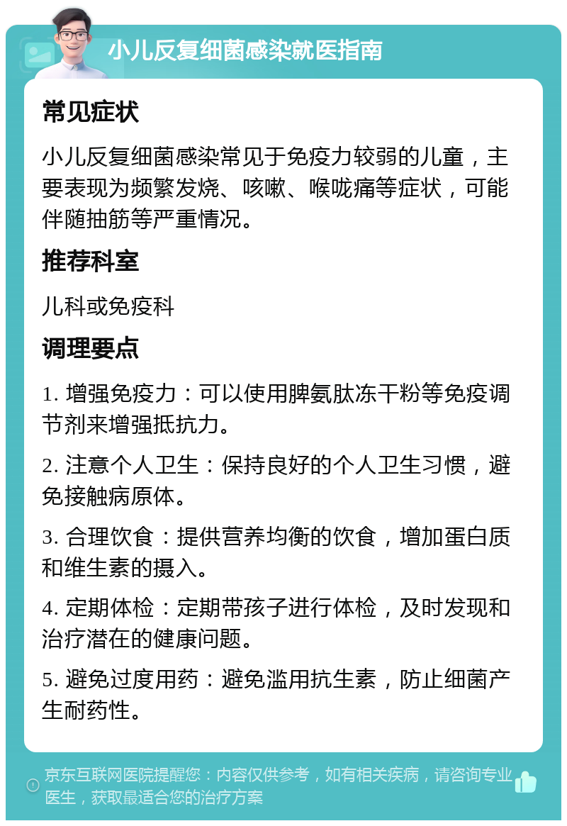 小儿反复细菌感染就医指南 常见症状 小儿反复细菌感染常见于免疫力较弱的儿童，主要表现为频繁发烧、咳嗽、喉咙痛等症状，可能伴随抽筋等严重情况。 推荐科室 儿科或免疫科 调理要点 1. 增强免疫力：可以使用脾氨肽冻干粉等免疫调节剂来增强抵抗力。 2. 注意个人卫生：保持良好的个人卫生习惯，避免接触病原体。 3. 合理饮食：提供营养均衡的饮食，增加蛋白质和维生素的摄入。 4. 定期体检：定期带孩子进行体检，及时发现和治疗潜在的健康问题。 5. 避免过度用药：避免滥用抗生素，防止细菌产生耐药性。