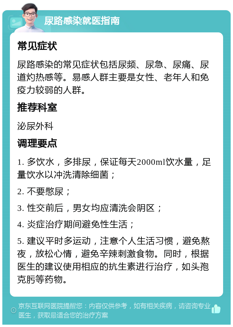 尿路感染就医指南 常见症状 尿路感染的常见症状包括尿频、尿急、尿痛、尿道灼热感等。易感人群主要是女性、老年人和免疫力较弱的人群。 推荐科室 泌尿外科 调理要点 1. 多饮水，多排尿，保证每天2000ml饮水量，足量饮水以冲洗清除细菌； 2. 不要憋尿； 3. 性交前后，男女均应清洗会阴区； 4. 炎症治疗期间避免性生活； 5. 建议平时多运动，注意个人生活习惯，避免熬夜，放松心情，避免辛辣刺激食物。同时，根据医生的建议使用相应的抗生素进行治疗，如头孢克肟等药物。