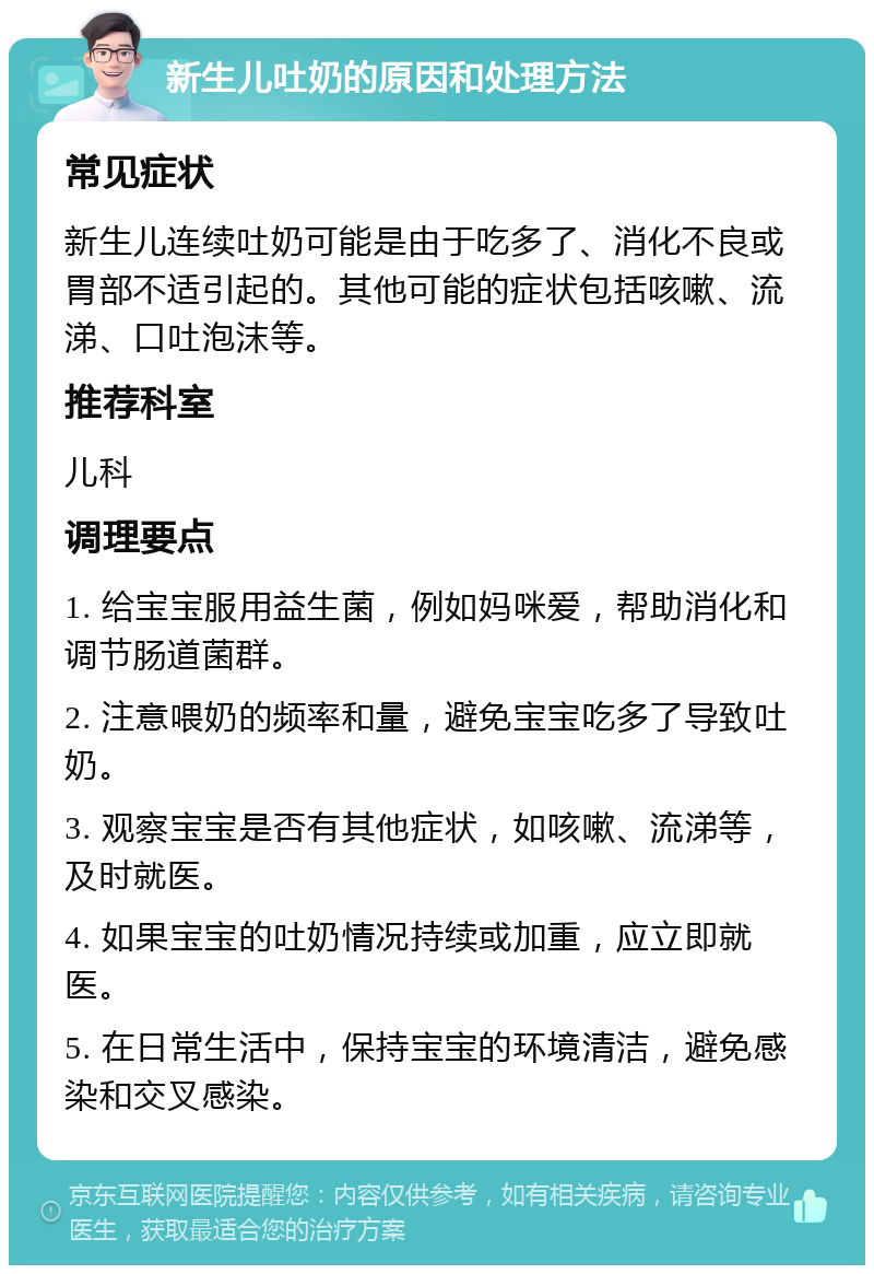 新生儿吐奶的原因和处理方法 常见症状 新生儿连续吐奶可能是由于吃多了、消化不良或胃部不适引起的。其他可能的症状包括咳嗽、流涕、口吐泡沫等。 推荐科室 儿科 调理要点 1. 给宝宝服用益生菌，例如妈咪爱，帮助消化和调节肠道菌群。 2. 注意喂奶的频率和量，避免宝宝吃多了导致吐奶。 3. 观察宝宝是否有其他症状，如咳嗽、流涕等，及时就医。 4. 如果宝宝的吐奶情况持续或加重，应立即就医。 5. 在日常生活中，保持宝宝的环境清洁，避免感染和交叉感染。