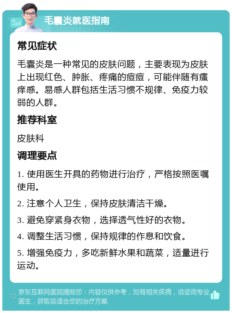 毛囊炎就医指南 常见症状 毛囊炎是一种常见的皮肤问题，主要表现为皮肤上出现红色、肿胀、疼痛的痘痘，可能伴随有瘙痒感。易感人群包括生活习惯不规律、免疫力较弱的人群。 推荐科室 皮肤科 调理要点 1. 使用医生开具的药物进行治疗，严格按照医嘱使用。 2. 注意个人卫生，保持皮肤清洁干燥。 3. 避免穿紧身衣物，选择透气性好的衣物。 4. 调整生活习惯，保持规律的作息和饮食。 5. 增强免疫力，多吃新鲜水果和蔬菜，适量进行运动。