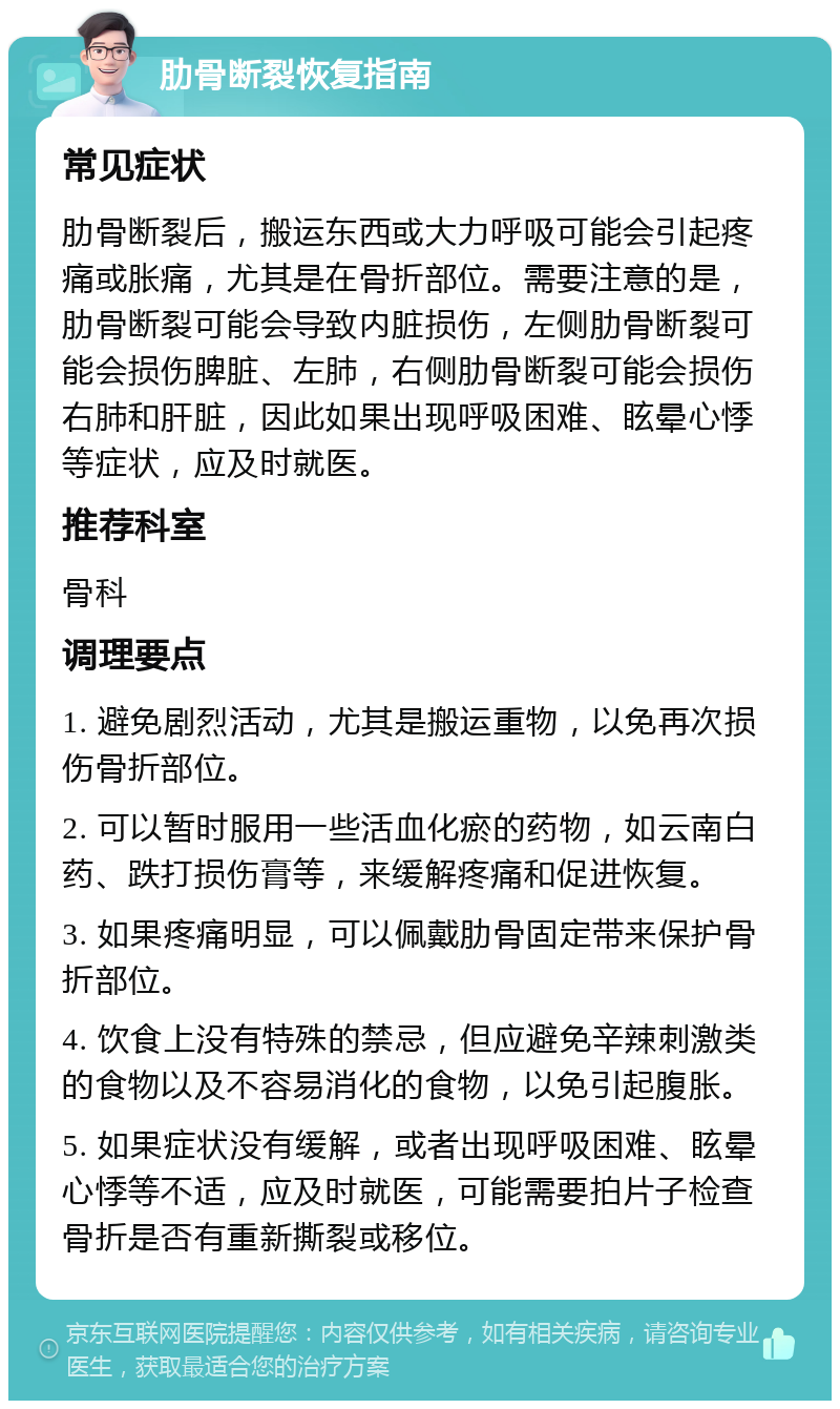 肋骨断裂恢复指南 常见症状 肋骨断裂后，搬运东西或大力呼吸可能会引起疼痛或胀痛，尤其是在骨折部位。需要注意的是，肋骨断裂可能会导致内脏损伤，左侧肋骨断裂可能会损伤脾脏、左肺，右侧肋骨断裂可能会损伤右肺和肝脏，因此如果出现呼吸困难、眩晕心悸等症状，应及时就医。 推荐科室 骨科 调理要点 1. 避免剧烈活动，尤其是搬运重物，以免再次损伤骨折部位。 2. 可以暂时服用一些活血化瘀的药物，如云南白药、跌打损伤膏等，来缓解疼痛和促进恢复。 3. 如果疼痛明显，可以佩戴肋骨固定带来保护骨折部位。 4. 饮食上没有特殊的禁忌，但应避免辛辣刺激类的食物以及不容易消化的食物，以免引起腹胀。 5. 如果症状没有缓解，或者出现呼吸困难、眩晕心悸等不适，应及时就医，可能需要拍片子检查骨折是否有重新撕裂或移位。