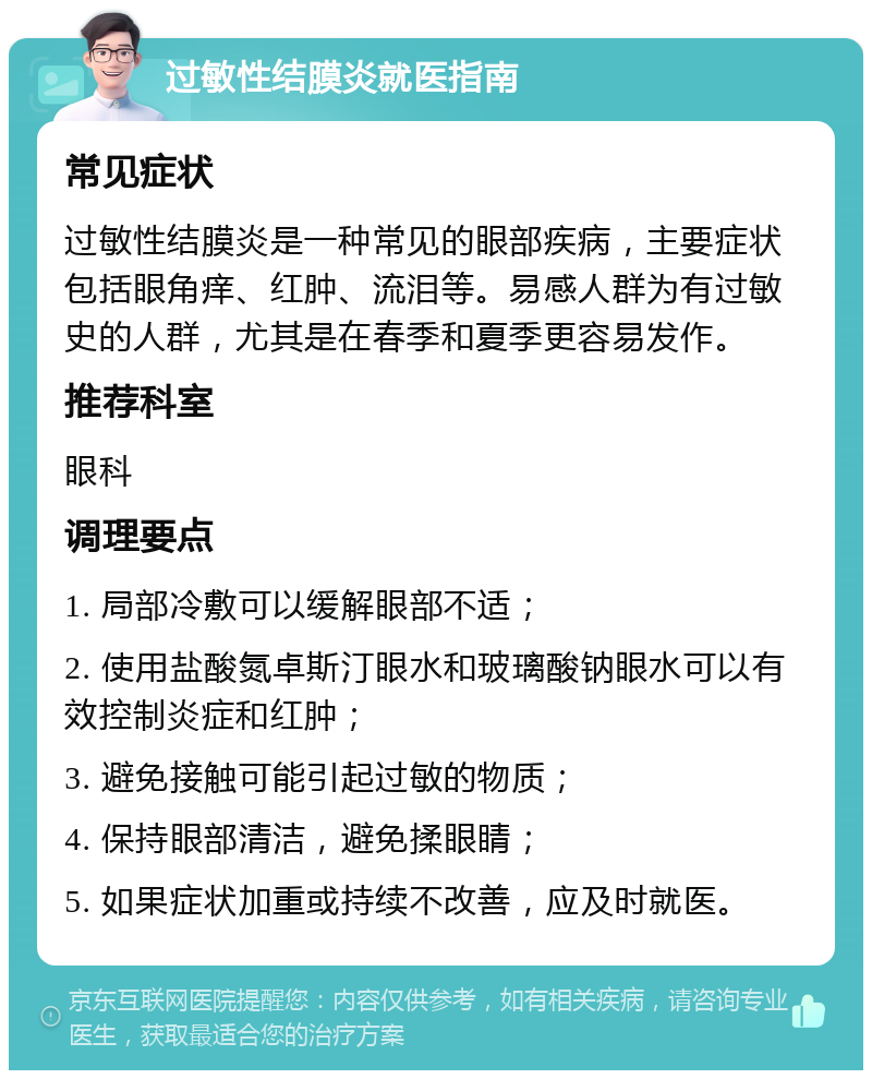 过敏性结膜炎就医指南 常见症状 过敏性结膜炎是一种常见的眼部疾病，主要症状包括眼角痒、红肿、流泪等。易感人群为有过敏史的人群，尤其是在春季和夏季更容易发作。 推荐科室 眼科 调理要点 1. 局部冷敷可以缓解眼部不适； 2. 使用盐酸氮卓斯汀眼水和玻璃酸钠眼水可以有效控制炎症和红肿； 3. 避免接触可能引起过敏的物质； 4. 保持眼部清洁，避免揉眼睛； 5. 如果症状加重或持续不改善，应及时就医。