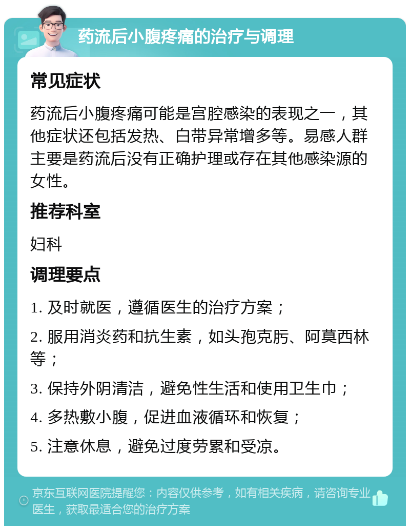 药流后小腹疼痛的治疗与调理 常见症状 药流后小腹疼痛可能是宫腔感染的表现之一，其他症状还包括发热、白带异常增多等。易感人群主要是药流后没有正确护理或存在其他感染源的女性。 推荐科室 妇科 调理要点 1. 及时就医，遵循医生的治疗方案； 2. 服用消炎药和抗生素，如头孢克肟、阿莫西林等； 3. 保持外阴清洁，避免性生活和使用卫生巾； 4. 多热敷小腹，促进血液循环和恢复； 5. 注意休息，避免过度劳累和受凉。