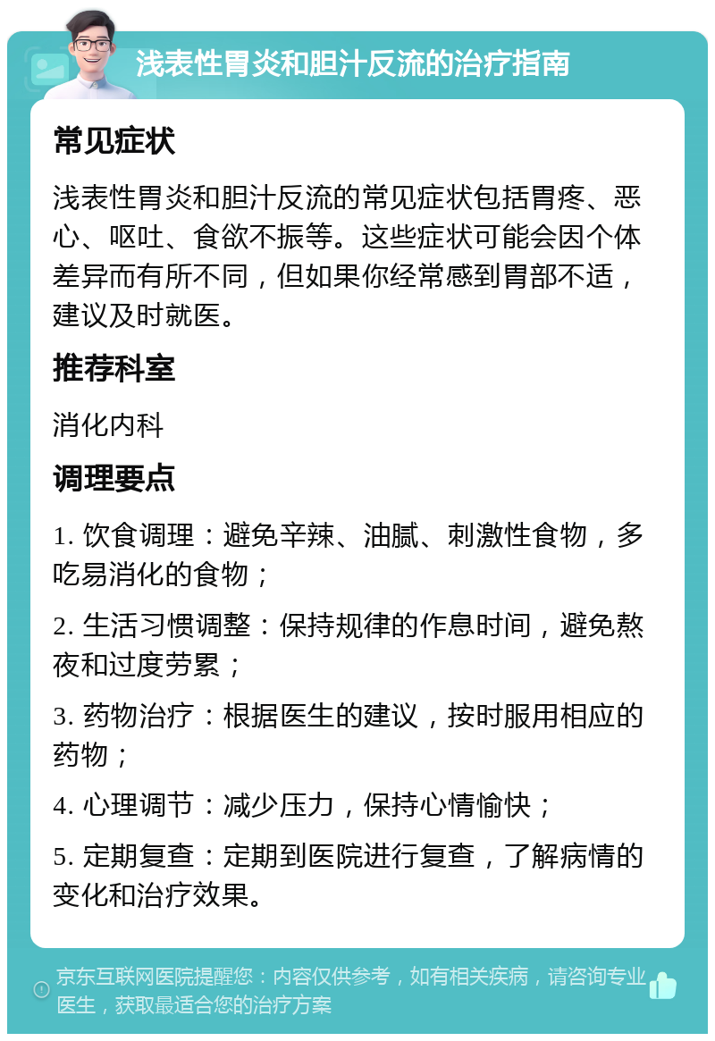 浅表性胃炎和胆汁反流的治疗指南 常见症状 浅表性胃炎和胆汁反流的常见症状包括胃疼、恶心、呕吐、食欲不振等。这些症状可能会因个体差异而有所不同，但如果你经常感到胃部不适，建议及时就医。 推荐科室 消化内科 调理要点 1. 饮食调理：避免辛辣、油腻、刺激性食物，多吃易消化的食物； 2. 生活习惯调整：保持规律的作息时间，避免熬夜和过度劳累； 3. 药物治疗：根据医生的建议，按时服用相应的药物； 4. 心理调节：减少压力，保持心情愉快； 5. 定期复查：定期到医院进行复查，了解病情的变化和治疗效果。