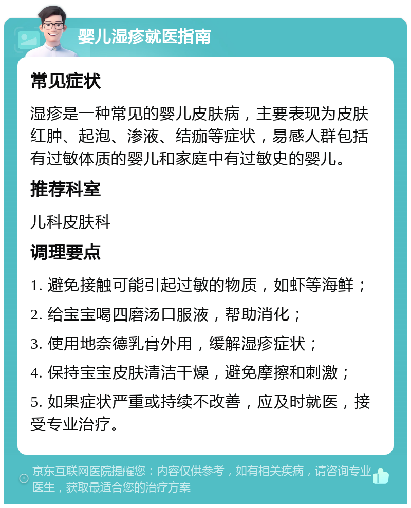 婴儿湿疹就医指南 常见症状 湿疹是一种常见的婴儿皮肤病，主要表现为皮肤红肿、起泡、渗液、结痂等症状，易感人群包括有过敏体质的婴儿和家庭中有过敏史的婴儿。 推荐科室 儿科皮肤科 调理要点 1. 避免接触可能引起过敏的物质，如虾等海鲜； 2. 给宝宝喝四磨汤口服液，帮助消化； 3. 使用地奈德乳膏外用，缓解湿疹症状； 4. 保持宝宝皮肤清洁干燥，避免摩擦和刺激； 5. 如果症状严重或持续不改善，应及时就医，接受专业治疗。