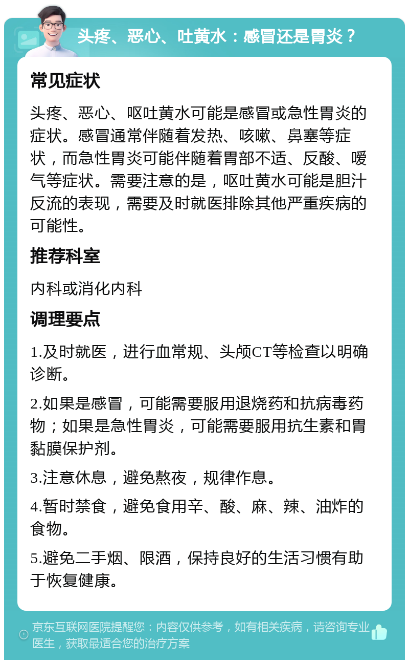 头疼、恶心、吐黄水：感冒还是胃炎？ 常见症状 头疼、恶心、呕吐黄水可能是感冒或急性胃炎的症状。感冒通常伴随着发热、咳嗽、鼻塞等症状，而急性胃炎可能伴随着胃部不适、反酸、嗳气等症状。需要注意的是，呕吐黄水可能是胆汁反流的表现，需要及时就医排除其他严重疾病的可能性。 推荐科室 内科或消化内科 调理要点 1.及时就医，进行血常规、头颅CT等检查以明确诊断。 2.如果是感冒，可能需要服用退烧药和抗病毒药物；如果是急性胃炎，可能需要服用抗生素和胃黏膜保护剂。 3.注意休息，避免熬夜，规律作息。 4.暂时禁食，避免食用辛、酸、麻、辣、油炸的食物。 5.避免二手烟、限酒，保持良好的生活习惯有助于恢复健康。