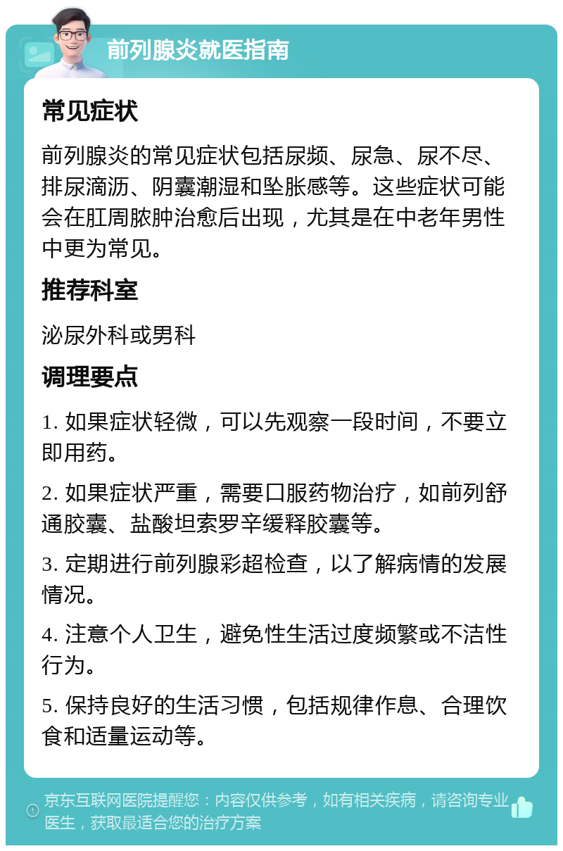 前列腺炎就医指南 常见症状 前列腺炎的常见症状包括尿频、尿急、尿不尽、排尿滴沥、阴囊潮湿和坠胀感等。这些症状可能会在肛周脓肿治愈后出现，尤其是在中老年男性中更为常见。 推荐科室 泌尿外科或男科 调理要点 1. 如果症状轻微，可以先观察一段时间，不要立即用药。 2. 如果症状严重，需要口服药物治疗，如前列舒通胶囊、盐酸坦索罗辛缓释胶囊等。 3. 定期进行前列腺彩超检查，以了解病情的发展情况。 4. 注意个人卫生，避免性生活过度频繁或不洁性行为。 5. 保持良好的生活习惯，包括规律作息、合理饮食和适量运动等。