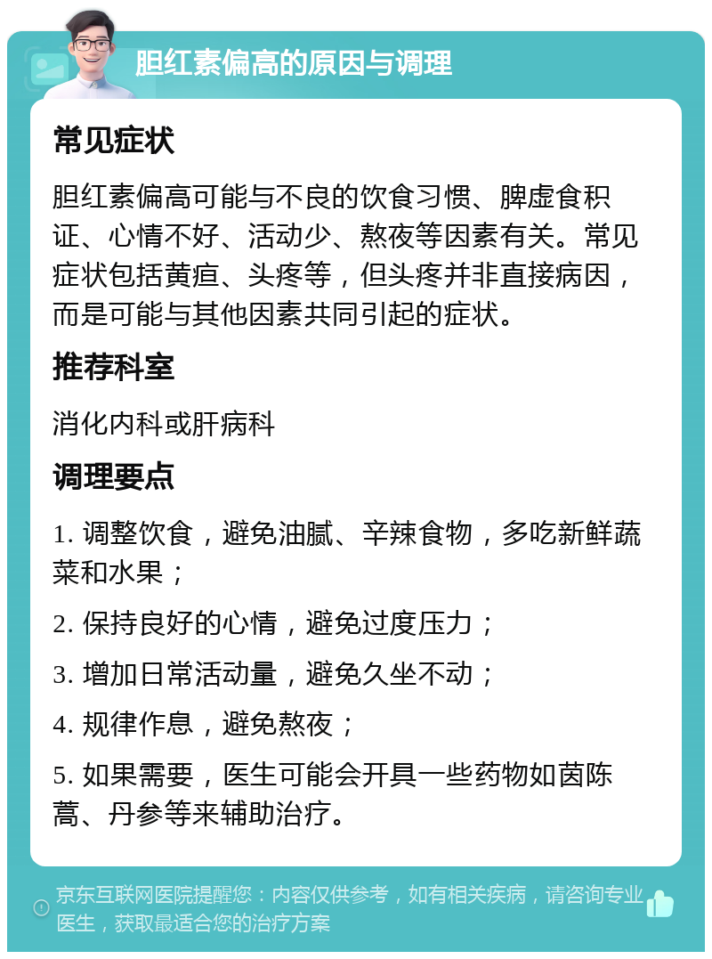 胆红素偏高的原因与调理 常见症状 胆红素偏高可能与不良的饮食习惯、脾虚食积证、心情不好、活动少、熬夜等因素有关。常见症状包括黄疸、头疼等，但头疼并非直接病因，而是可能与其他因素共同引起的症状。 推荐科室 消化内科或肝病科 调理要点 1. 调整饮食，避免油腻、辛辣食物，多吃新鲜蔬菜和水果； 2. 保持良好的心情，避免过度压力； 3. 增加日常活动量，避免久坐不动； 4. 规律作息，避免熬夜； 5. 如果需要，医生可能会开具一些药物如茵陈蒿、丹参等来辅助治疗。