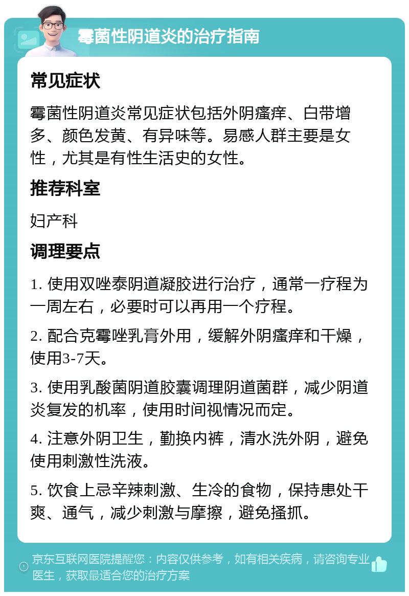 霉菌性阴道炎的治疗指南 常见症状 霉菌性阴道炎常见症状包括外阴瘙痒、白带增多、颜色发黄、有异味等。易感人群主要是女性，尤其是有性生活史的女性。 推荐科室 妇产科 调理要点 1. 使用双唑泰阴道凝胶进行治疗，通常一疗程为一周左右，必要时可以再用一个疗程。 2. 配合克霉唑乳膏外用，缓解外阴瘙痒和干燥，使用3-7天。 3. 使用乳酸菌阴道胶囊调理阴道菌群，减少阴道炎复发的机率，使用时间视情况而定。 4. 注意外阴卫生，勤换内裤，清水洗外阴，避免使用刺激性洗液。 5. 饮食上忌辛辣刺激、生冷的食物，保持患处干爽、通气，减少刺激与摩擦，避免搔抓。