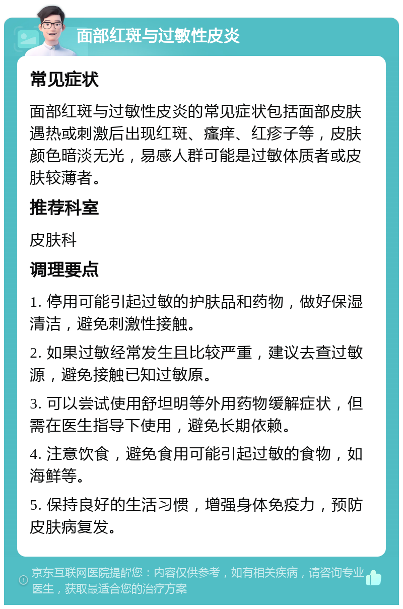 面部红斑与过敏性皮炎 常见症状 面部红斑与过敏性皮炎的常见症状包括面部皮肤遇热或刺激后出现红斑、瘙痒、红疹子等，皮肤颜色暗淡无光，易感人群可能是过敏体质者或皮肤较薄者。 推荐科室 皮肤科 调理要点 1. 停用可能引起过敏的护肤品和药物，做好保湿清洁，避免刺激性接触。 2. 如果过敏经常发生且比较严重，建议去查过敏源，避免接触已知过敏原。 3. 可以尝试使用舒坦明等外用药物缓解症状，但需在医生指导下使用，避免长期依赖。 4. 注意饮食，避免食用可能引起过敏的食物，如海鲜等。 5. 保持良好的生活习惯，增强身体免疫力，预防皮肤病复发。