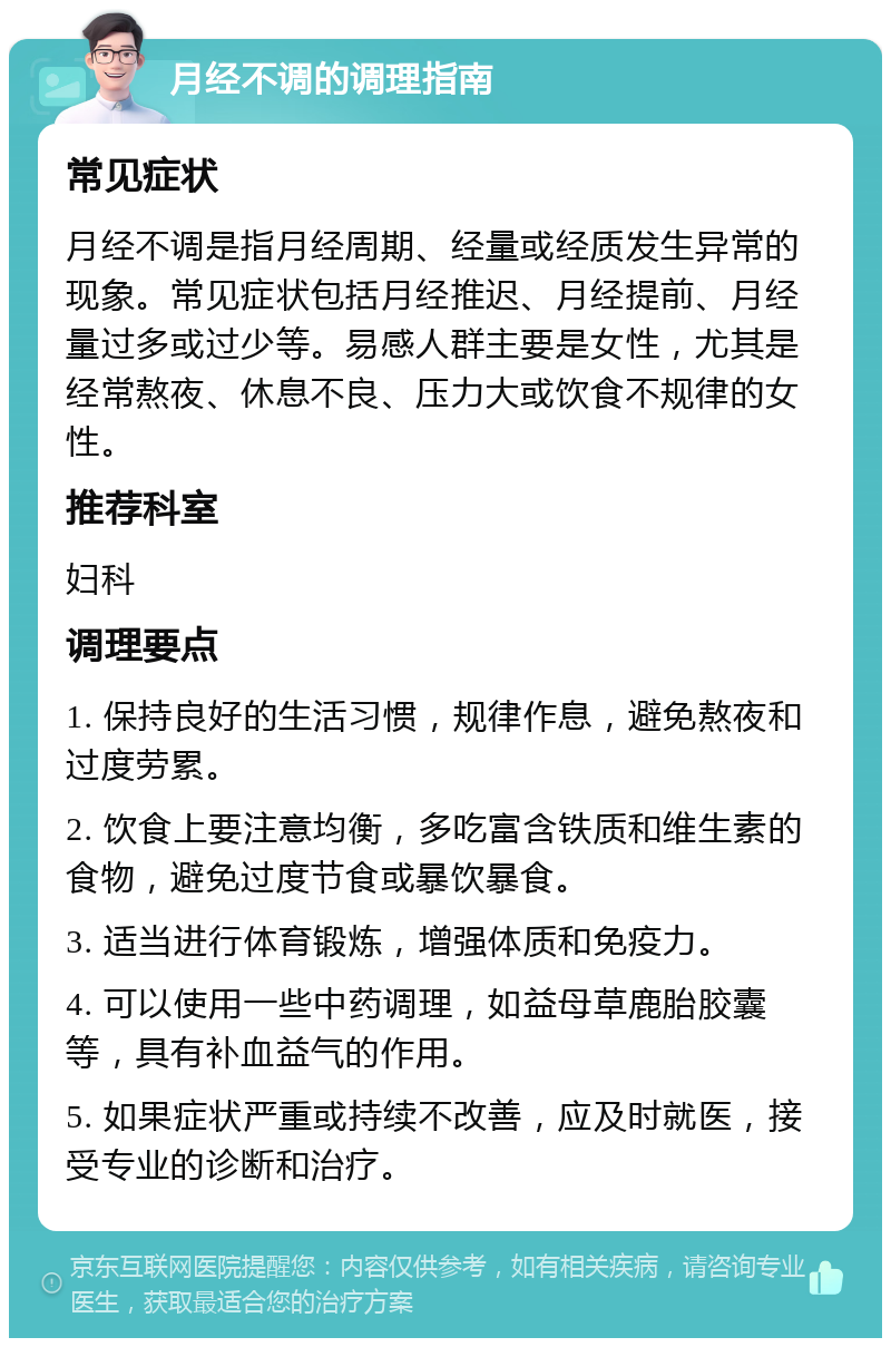 月经不调的调理指南 常见症状 月经不调是指月经周期、经量或经质发生异常的现象。常见症状包括月经推迟、月经提前、月经量过多或过少等。易感人群主要是女性，尤其是经常熬夜、休息不良、压力大或饮食不规律的女性。 推荐科室 妇科 调理要点 1. 保持良好的生活习惯，规律作息，避免熬夜和过度劳累。 2. 饮食上要注意均衡，多吃富含铁质和维生素的食物，避免过度节食或暴饮暴食。 3. 适当进行体育锻炼，增强体质和免疫力。 4. 可以使用一些中药调理，如益母草鹿胎胶囊等，具有补血益气的作用。 5. 如果症状严重或持续不改善，应及时就医，接受专业的诊断和治疗。