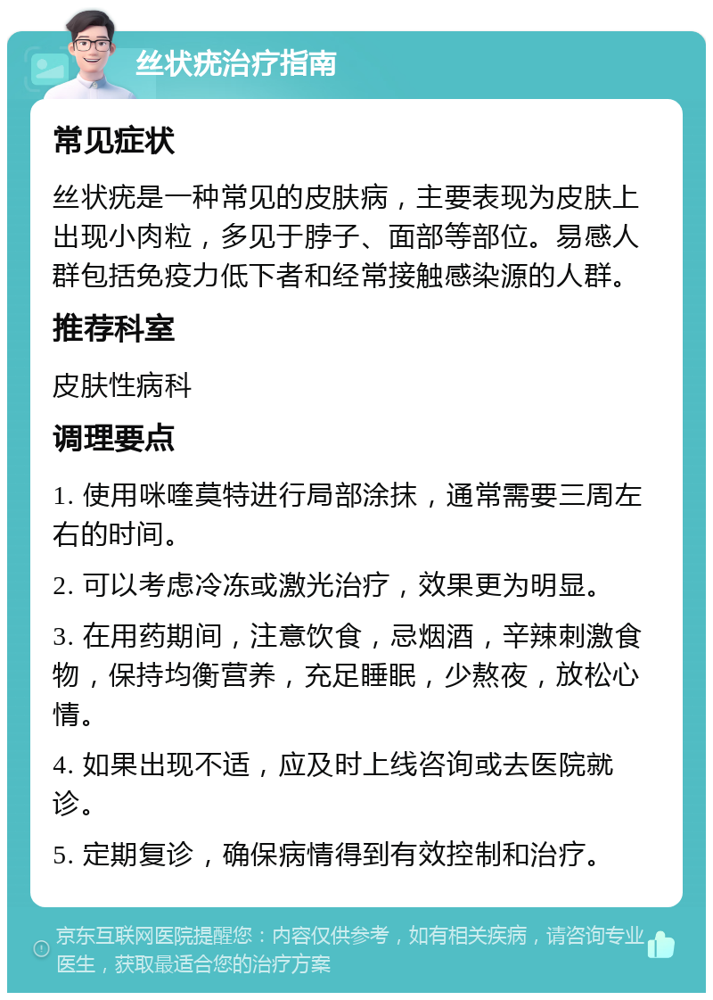 丝状疣治疗指南 常见症状 丝状疣是一种常见的皮肤病，主要表现为皮肤上出现小肉粒，多见于脖子、面部等部位。易感人群包括免疫力低下者和经常接触感染源的人群。 推荐科室 皮肤性病科 调理要点 1. 使用咪喹莫特进行局部涂抹，通常需要三周左右的时间。 2. 可以考虑冷冻或激光治疗，效果更为明显。 3. 在用药期间，注意饮食，忌烟酒，辛辣刺激食物，保持均衡营养，充足睡眠，少熬夜，放松心情。 4. 如果出现不适，应及时上线咨询或去医院就诊。 5. 定期复诊，确保病情得到有效控制和治疗。