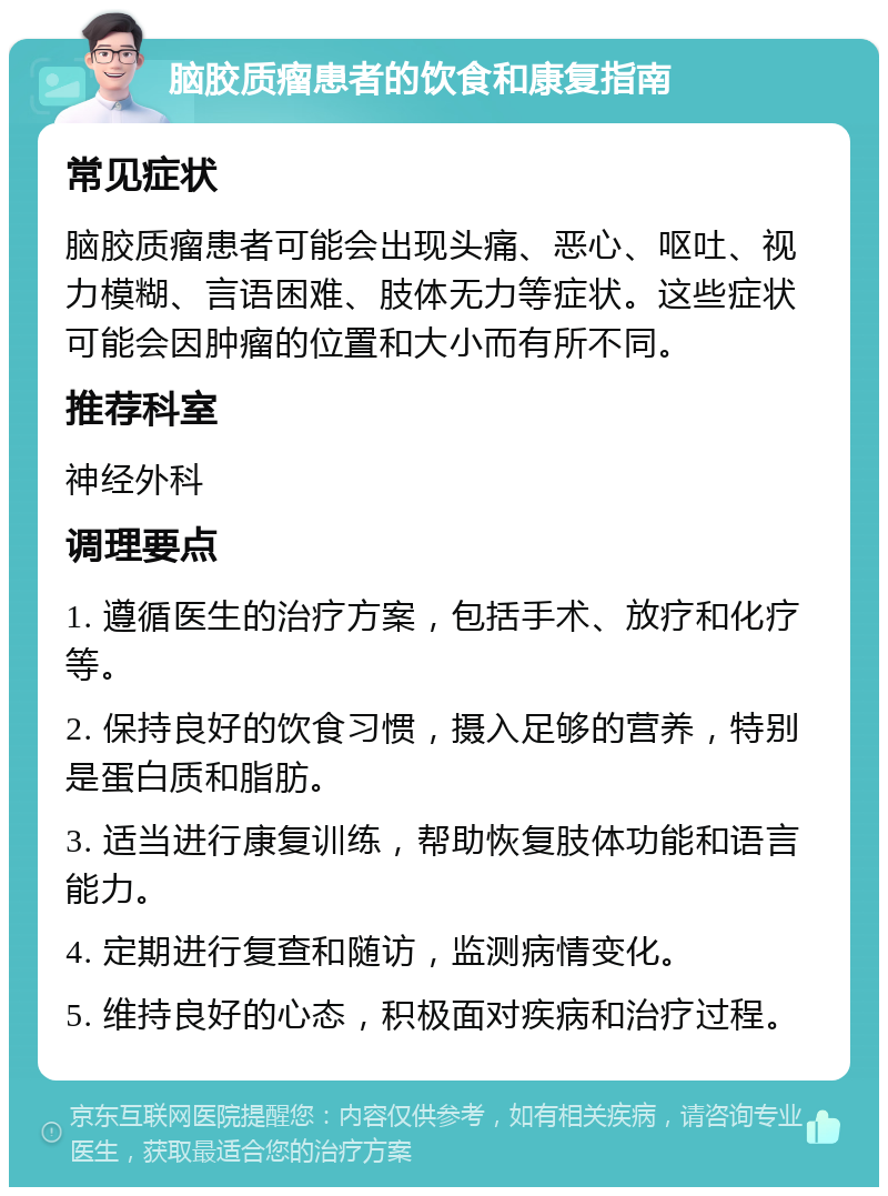 脑胶质瘤患者的饮食和康复指南 常见症状 脑胶质瘤患者可能会出现头痛、恶心、呕吐、视力模糊、言语困难、肢体无力等症状。这些症状可能会因肿瘤的位置和大小而有所不同。 推荐科室 神经外科 调理要点 1. 遵循医生的治疗方案，包括手术、放疗和化疗等。 2. 保持良好的饮食习惯，摄入足够的营养，特别是蛋白质和脂肪。 3. 适当进行康复训练，帮助恢复肢体功能和语言能力。 4. 定期进行复查和随访，监测病情变化。 5. 维持良好的心态，积极面对疾病和治疗过程。