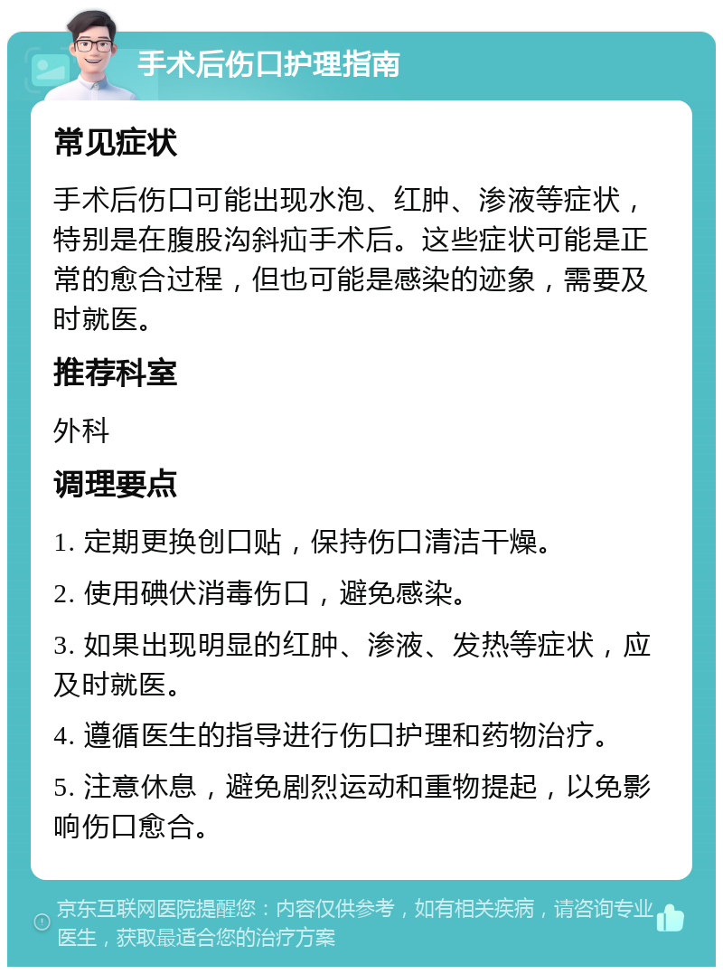 手术后伤口护理指南 常见症状 手术后伤口可能出现水泡、红肿、渗液等症状，特别是在腹股沟斜疝手术后。这些症状可能是正常的愈合过程，但也可能是感染的迹象，需要及时就医。 推荐科室 外科 调理要点 1. 定期更换创口贴，保持伤口清洁干燥。 2. 使用碘伏消毒伤口，避免感染。 3. 如果出现明显的红肿、渗液、发热等症状，应及时就医。 4. 遵循医生的指导进行伤口护理和药物治疗。 5. 注意休息，避免剧烈运动和重物提起，以免影响伤口愈合。