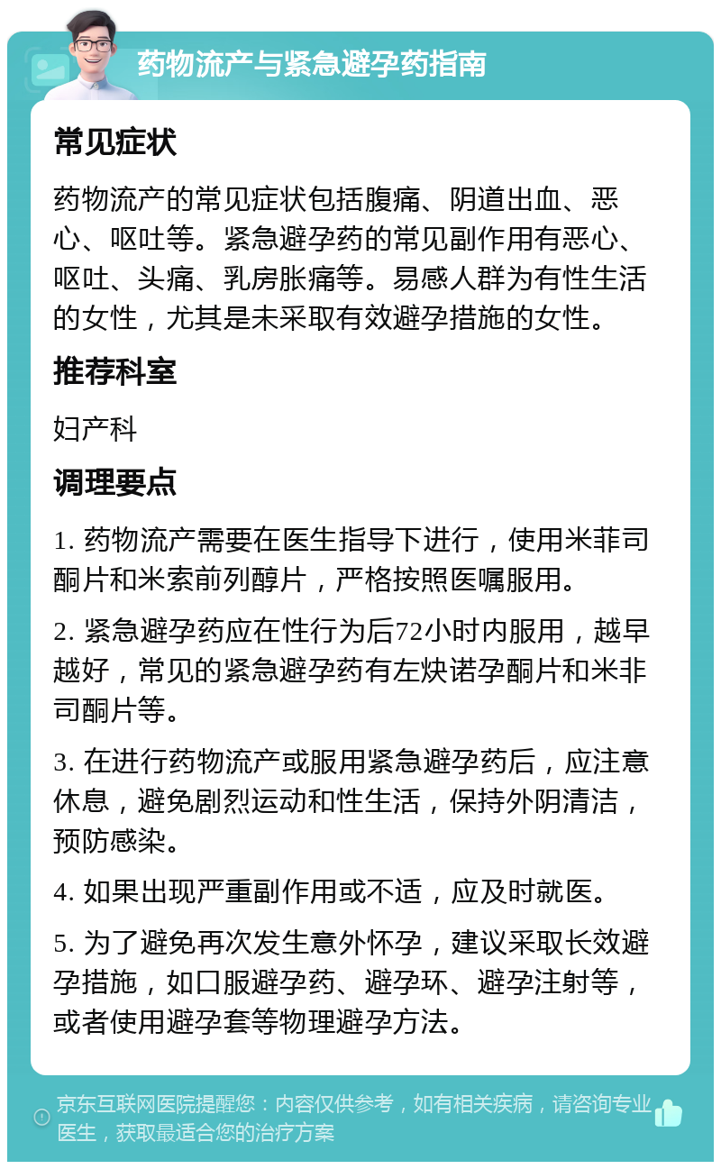 药物流产与紧急避孕药指南 常见症状 药物流产的常见症状包括腹痛、阴道出血、恶心、呕吐等。紧急避孕药的常见副作用有恶心、呕吐、头痛、乳房胀痛等。易感人群为有性生活的女性，尤其是未采取有效避孕措施的女性。 推荐科室 妇产科 调理要点 1. 药物流产需要在医生指导下进行，使用米菲司酮片和米索前列醇片，严格按照医嘱服用。 2. 紧急避孕药应在性行为后72小时内服用，越早越好，常见的紧急避孕药有左炔诺孕酮片和米非司酮片等。 3. 在进行药物流产或服用紧急避孕药后，应注意休息，避免剧烈运动和性生活，保持外阴清洁，预防感染。 4. 如果出现严重副作用或不适，应及时就医。 5. 为了避免再次发生意外怀孕，建议采取长效避孕措施，如口服避孕药、避孕环、避孕注射等，或者使用避孕套等物理避孕方法。