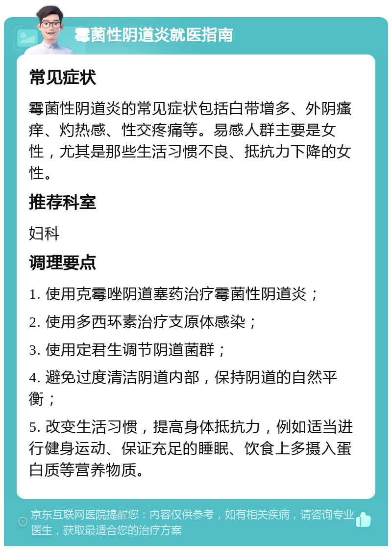 霉菌性阴道炎就医指南 常见症状 霉菌性阴道炎的常见症状包括白带增多、外阴瘙痒、灼热感、性交疼痛等。易感人群主要是女性，尤其是那些生活习惯不良、抵抗力下降的女性。 推荐科室 妇科 调理要点 1. 使用克霉唑阴道塞药治疗霉菌性阴道炎； 2. 使用多西环素治疗支原体感染； 3. 使用定君生调节阴道菌群； 4. 避免过度清洁阴道内部，保持阴道的自然平衡； 5. 改变生活习惯，提高身体抵抗力，例如适当进行健身运动、保证充足的睡眠、饮食上多摄入蛋白质等营养物质。