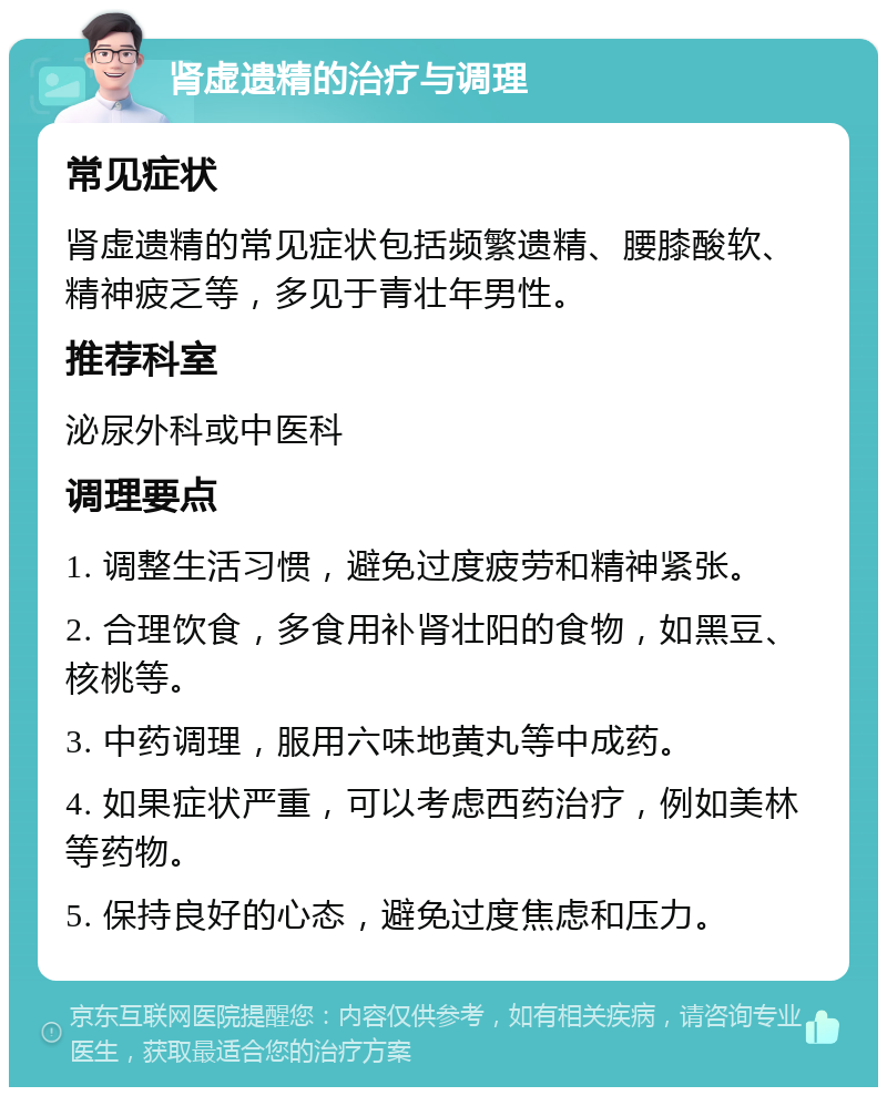 肾虚遗精的治疗与调理 常见症状 肾虚遗精的常见症状包括频繁遗精、腰膝酸软、精神疲乏等，多见于青壮年男性。 推荐科室 泌尿外科或中医科 调理要点 1. 调整生活习惯，避免过度疲劳和精神紧张。 2. 合理饮食，多食用补肾壮阳的食物，如黑豆、核桃等。 3. 中药调理，服用六味地黄丸等中成药。 4. 如果症状严重，可以考虑西药治疗，例如美林等药物。 5. 保持良好的心态，避免过度焦虑和压力。