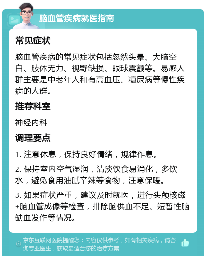 脑血管疾病就医指南 常见症状 脑血管疾病的常见症状包括忽然头晕、大脑空白、肢体无力、视野缺损、眼球震颤等。易感人群主要是中老年人和有高血压、糖尿病等慢性疾病的人群。 推荐科室 神经内科 调理要点 1. 注意休息，保持良好情绪，规律作息。 2. 保持室内空气湿润，清淡饮食易消化，多饮水，避免食用油腻辛辣等食物，注意保暖。 3. 如果症状严重，建议及时就医，进行头颅核磁+脑血管成像等检查，排除脑供血不足、短暂性脑缺血发作等情况。