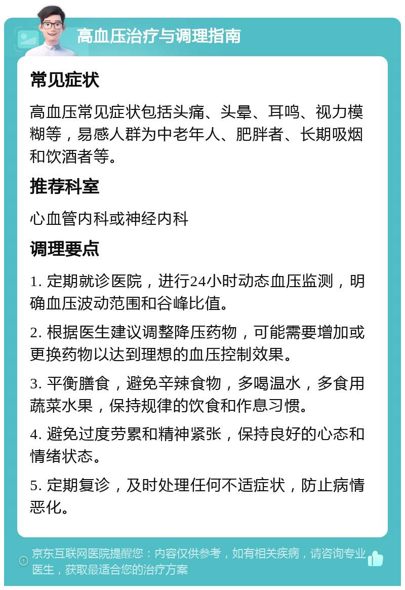 高血压治疗与调理指南 常见症状 高血压常见症状包括头痛、头晕、耳鸣、视力模糊等，易感人群为中老年人、肥胖者、长期吸烟和饮酒者等。 推荐科室 心血管内科或神经内科 调理要点 1. 定期就诊医院，进行24小时动态血压监测，明确血压波动范围和谷峰比值。 2. 根据医生建议调整降压药物，可能需要增加或更换药物以达到理想的血压控制效果。 3. 平衡膳食，避免辛辣食物，多喝温水，多食用蔬菜水果，保持规律的饮食和作息习惯。 4. 避免过度劳累和精神紧张，保持良好的心态和情绪状态。 5. 定期复诊，及时处理任何不适症状，防止病情恶化。