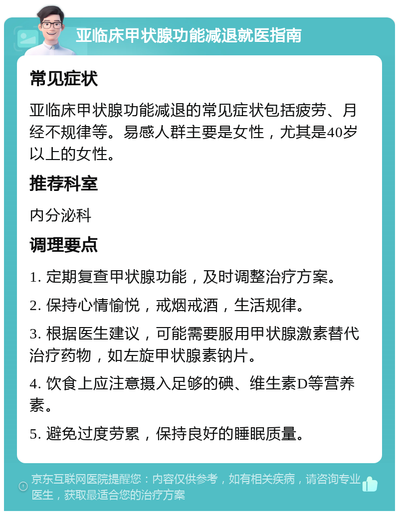 亚临床甲状腺功能减退就医指南 常见症状 亚临床甲状腺功能减退的常见症状包括疲劳、月经不规律等。易感人群主要是女性，尤其是40岁以上的女性。 推荐科室 内分泌科 调理要点 1. 定期复查甲状腺功能，及时调整治疗方案。 2. 保持心情愉悦，戒烟戒酒，生活规律。 3. 根据医生建议，可能需要服用甲状腺激素替代治疗药物，如左旋甲状腺素钠片。 4. 饮食上应注意摄入足够的碘、维生素D等营养素。 5. 避免过度劳累，保持良好的睡眠质量。