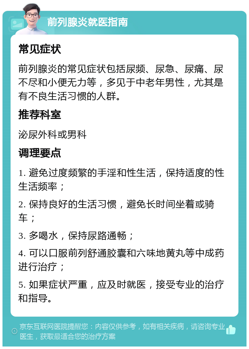 前列腺炎就医指南 常见症状 前列腺炎的常见症状包括尿频、尿急、尿痛、尿不尽和小便无力等，多见于中老年男性，尤其是有不良生活习惯的人群。 推荐科室 泌尿外科或男科 调理要点 1. 避免过度频繁的手淫和性生活，保持适度的性生活频率； 2. 保持良好的生活习惯，避免长时间坐着或骑车； 3. 多喝水，保持尿路通畅； 4. 可以口服前列舒通胶囊和六味地黄丸等中成药进行治疗； 5. 如果症状严重，应及时就医，接受专业的治疗和指导。