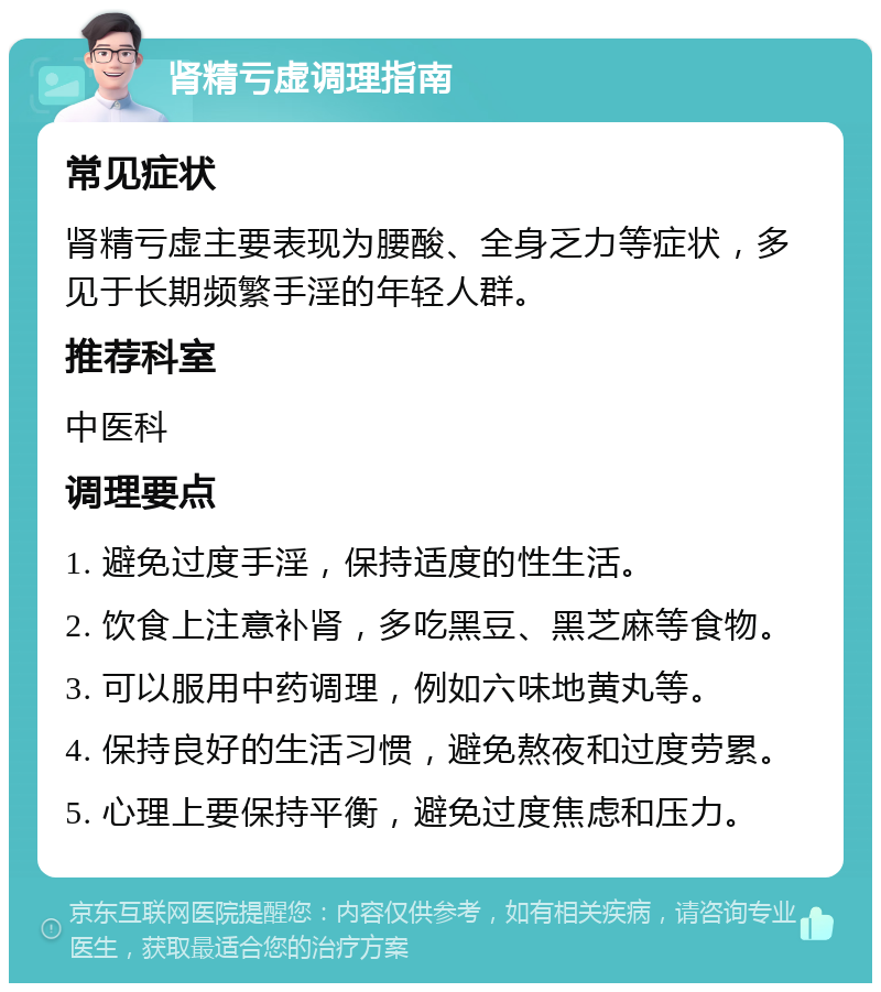 肾精亏虚调理指南 常见症状 肾精亏虚主要表现为腰酸、全身乏力等症状，多见于长期频繁手淫的年轻人群。 推荐科室 中医科 调理要点 1. 避免过度手淫，保持适度的性生活。 2. 饮食上注意补肾，多吃黑豆、黑芝麻等食物。 3. 可以服用中药调理，例如六味地黄丸等。 4. 保持良好的生活习惯，避免熬夜和过度劳累。 5. 心理上要保持平衡，避免过度焦虑和压力。