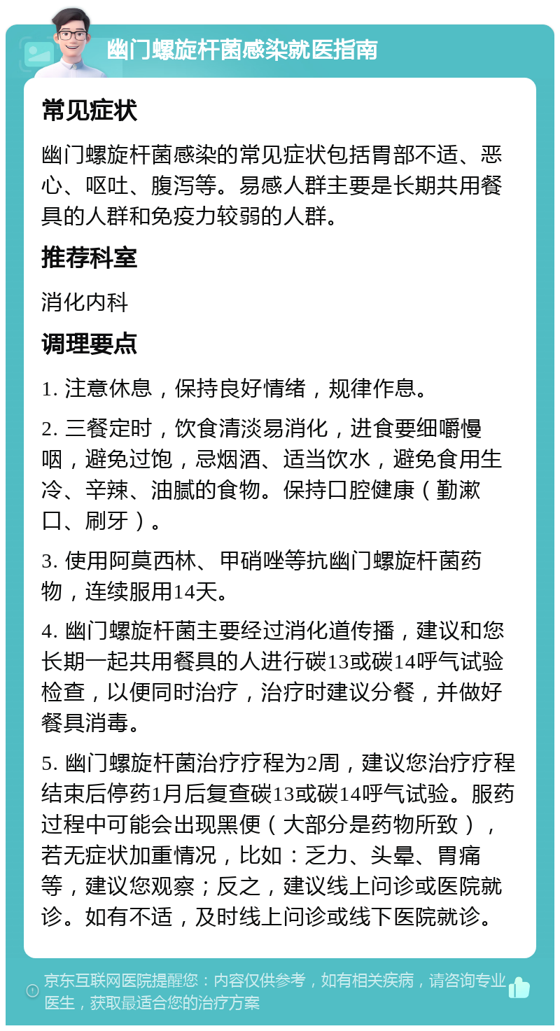 幽门螺旋杆菌感染就医指南 常见症状 幽门螺旋杆菌感染的常见症状包括胃部不适、恶心、呕吐、腹泻等。易感人群主要是长期共用餐具的人群和免疫力较弱的人群。 推荐科室 消化内科 调理要点 1. 注意休息，保持良好情绪，规律作息。 2. 三餐定时，饮食清淡易消化，进食要细嚼慢咽，避免过饱，忌烟酒、适当饮水，避免食用生冷、辛辣、油腻的食物。保持口腔健康（勤漱口、刷牙）。 3. 使用阿莫西林、甲硝唑等抗幽门螺旋杆菌药物，连续服用14天。 4. 幽门螺旋杆菌主要经过消化道传播，建议和您长期一起共用餐具的人进行碳13或碳14呼气试验检查，以便同时治疗，治疗时建议分餐，并做好餐具消毒。 5. 幽门螺旋杆菌治疗疗程为2周，建议您治疗疗程结束后停药1月后复查碳13或碳14呼气试验。服药过程中可能会出现黑便（大部分是药物所致），若无症状加重情况，比如：乏力、头晕、胃痛等，建议您观察；反之，建议线上问诊或医院就诊。如有不适，及时线上问诊或线下医院就诊。