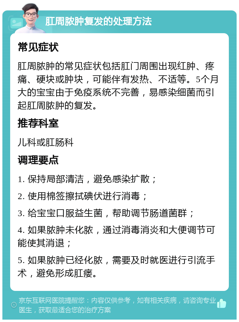 肛周脓肿复发的处理方法 常见症状 肛周脓肿的常见症状包括肛门周围出现红肿、疼痛、硬块或肿块，可能伴有发热、不适等。5个月大的宝宝由于免疫系统不完善，易感染细菌而引起肛周脓肿的复发。 推荐科室 儿科或肛肠科 调理要点 1. 保持局部清洁，避免感染扩散； 2. 使用棉签擦拭碘伏进行消毒； 3. 给宝宝口服益生菌，帮助调节肠道菌群； 4. 如果脓肿未化脓，通过消毒消炎和大便调节可能使其消退； 5. 如果脓肿已经化脓，需要及时就医进行引流手术，避免形成肛瘘。