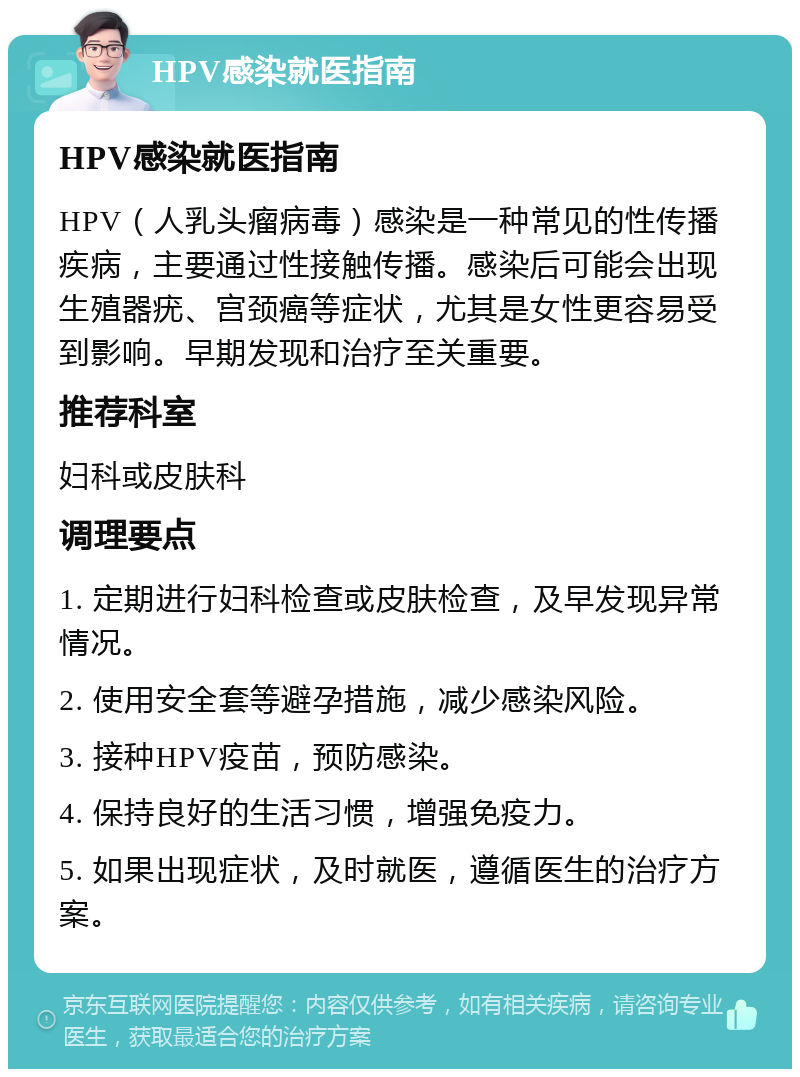 HPV感染就医指南 HPV感染就医指南 HPV（人乳头瘤病毒）感染是一种常见的性传播疾病，主要通过性接触传播。感染后可能会出现生殖器疣、宫颈癌等症状，尤其是女性更容易受到影响。早期发现和治疗至关重要。 推荐科室 妇科或皮肤科 调理要点 1. 定期进行妇科检查或皮肤检查，及早发现异常情况。 2. 使用安全套等避孕措施，减少感染风险。 3. 接种HPV疫苗，预防感染。 4. 保持良好的生活习惯，增强免疫力。 5. 如果出现症状，及时就医，遵循医生的治疗方案。